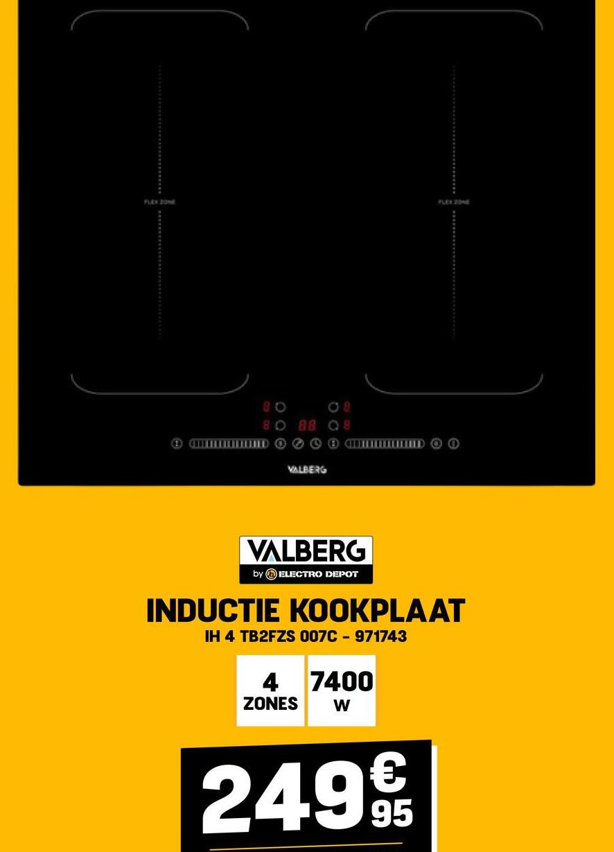 FLEX ZONE
FLEX ZONE
08
80 88 Q8
ED
VALBERG
COO
VALBERG
by ELECTRO DEPOT
INDUCTIE KOOKPLAAT
IH 4 TB2FZS 007C-971743
4 7400
ZONES W
249€
95