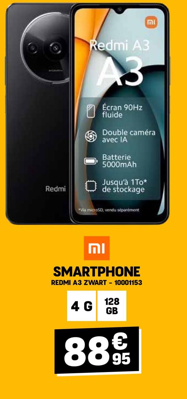 Redmi
וח
Redmi A3
A3
Écran 90Hz
fluide
Double caméra
avec IA
Batterie
5000mAh
Jusqu'à 1To*
de stockage
"Via microSD, vendu séparément
וח
SMARTPHONE
REDMI A3 ZWART-10001153
128
4 G
GB
€
8895