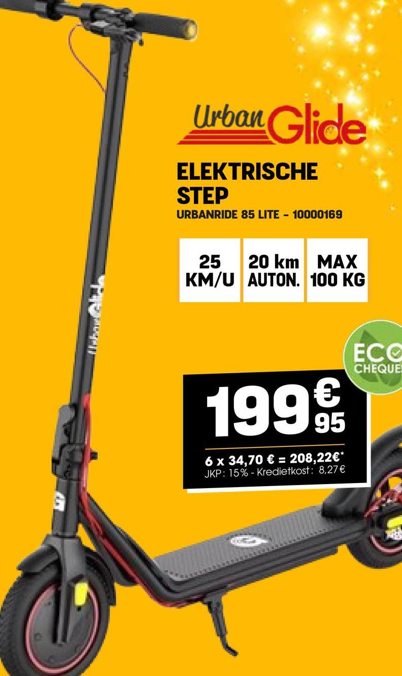 Urban Glidh
Urban Glide
ELEKTRISCHE
STEP
URBANRIDE 85 LITE - 10000169
25
20 km
MAX
KM/U AUTON. 100 KG
19999
95
6 x 34,70 € = 208,22€*
JKP: 15% -Kredietkost: 8,27€
ECO
CHEQUE