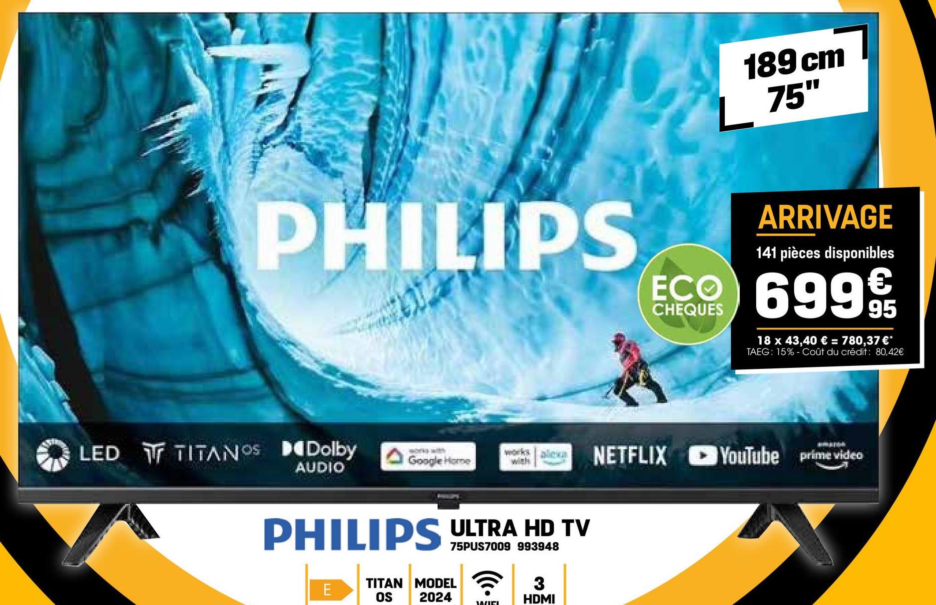 189 cm
L 75"
PHILIPS
ARRIVAGE
141 pièces disponibles
ECO 6999
CHEQUES
18 x 43,40 € = 780,37 €*
TAEG: 15% Coût du crédit: 80,42€
LED TITANOS Dolby
Works with
Google Home
works alexa
with
NETFLIX YouTube prime video
AUDIO
PHILIPS ULTRA HD TV
75PUS7009 993948
TITAN MODEL
E
OS 2024
WIEL
3
HDMI