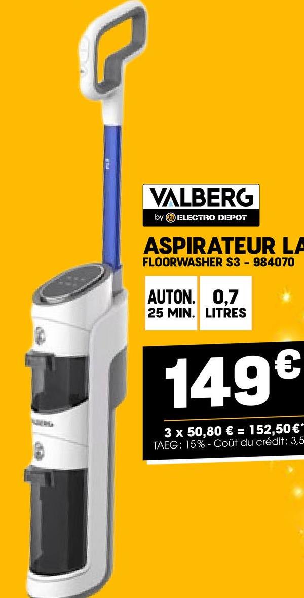 VALBERG
by ELECTRO DEPOT
ASPIRATEUR LA
FLOORWASHER S3-984070
AUTON. 0,7
25 MIN. LITRES
149€
3 x 50,80 € = 152,50 €*
TAEG: 15%- Coût du crédit: 3,5