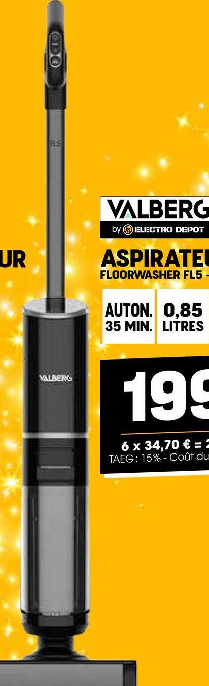 UR
ĘP
VALBERG
VALBERG
by ELECTRO DEPOT
ASPIRATE
FLOORWASHER FL5
AUTON. 0,85
35 MIN. LITRES
199
6 x 34,70 € = 1
TAEG: 15% Coût du