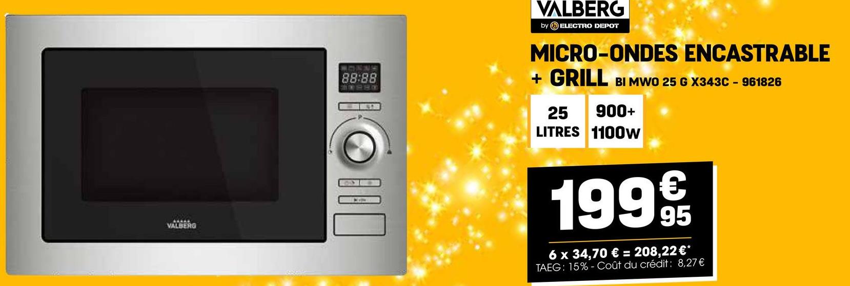 AAAAK
VALBERG
88:88
☐
VALBERG
by ELECTRO DEPOT
MICRO-ONDES ENCASTRABLE
+ GRILL BI MWO 25 G X343C - 961826
25 900+
LITRES 1100W
1999
6 x 34,70 € = 208,22 €*
TAEG: 15%- Coût du crédit: 8,27€