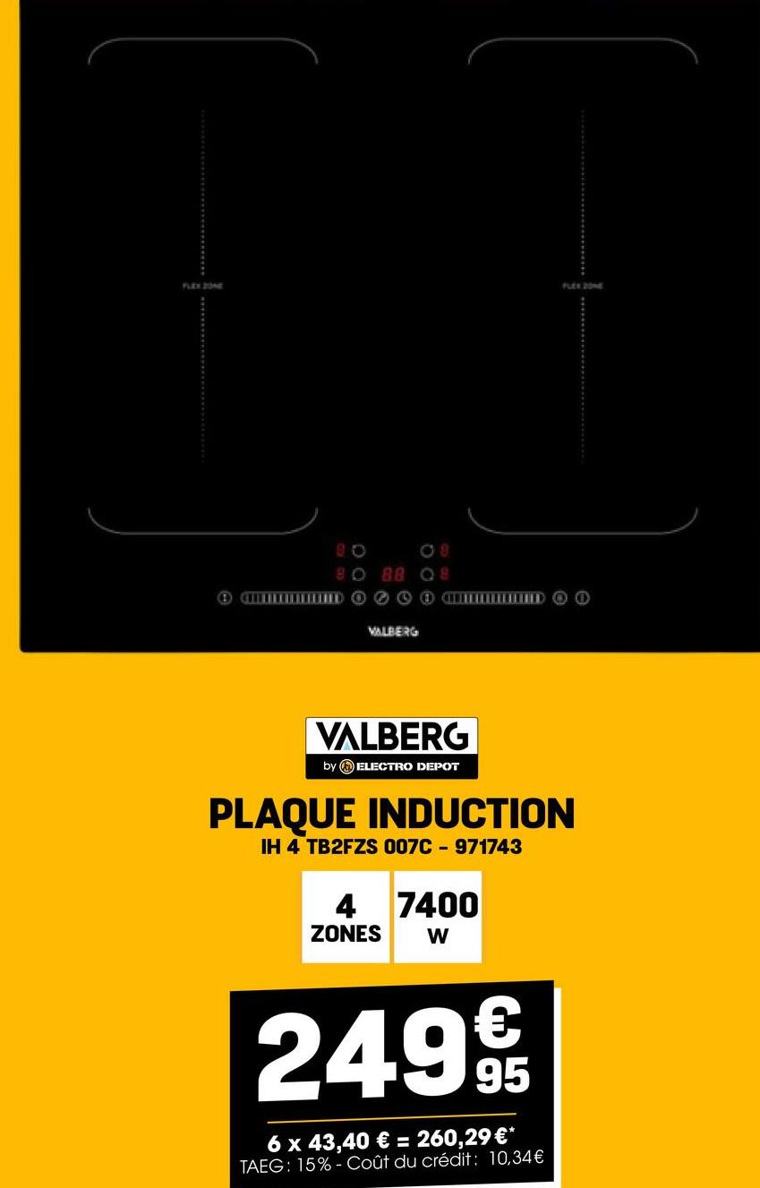 FLEX ZONE
FLEX ZONE
08
80 88 08
+Como DOO
VALBERG
VALBERG
by ELECTRO DEPOT
PLAQUE INDUCTION
IH 4 TB2FZS 007C-971743
4 7400
ZONES W
€
24.99t
95
6 x 43,40 € = 260,29 €*
TAEG: 15%- Coût du crédit: 10,34€