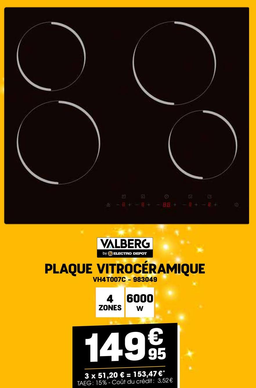 88
O
& -B+-8+ <-88+> <-8+-8+
VALBERG
by ELECTRO DEPOT
PLAQUE VITROCÉRAMIQUE
VH4T007C - 983049
4 6000
ZONES
W
1499
95
3 x 51,20 € = 153,47 €*
TAEG: 15%- Coût du crédit: 3,52€