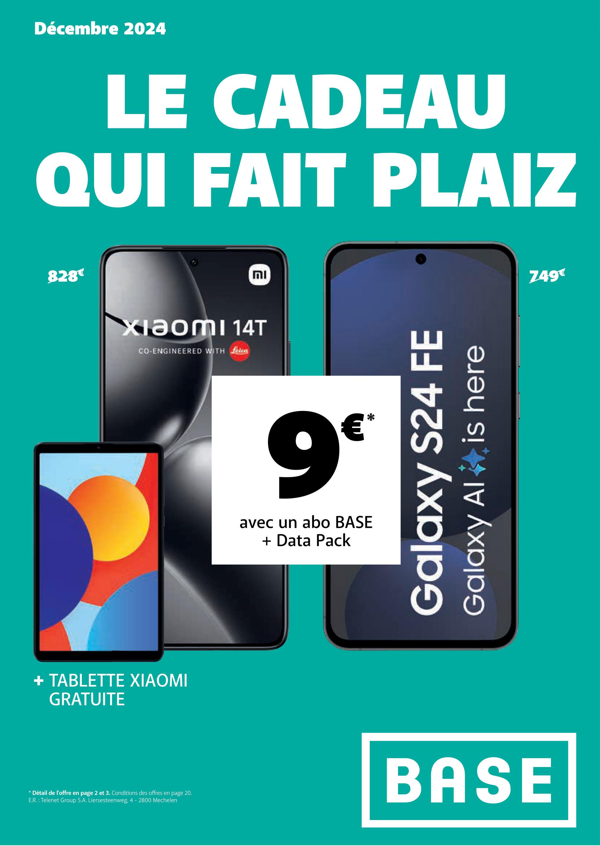 Décembre 2024
LE CADEAU
QUI FAIT PLAIZ
828€
Xiaomi 14T
CO-ENGINEERED WITH felca
+ TABLETTE XIAOMI
GRATUITE
וח
9€
avec un abo BASE
+ Data Pack
*
Galaxy S24 FE
Galaxy Al
is here
* Détail de l'offre en page 2 et 3. Conditions des offres en page 20.
E.R.: Telenet Group S.A. Liersesteenweg, 4 - 2800 Mechelen
BASE
749€