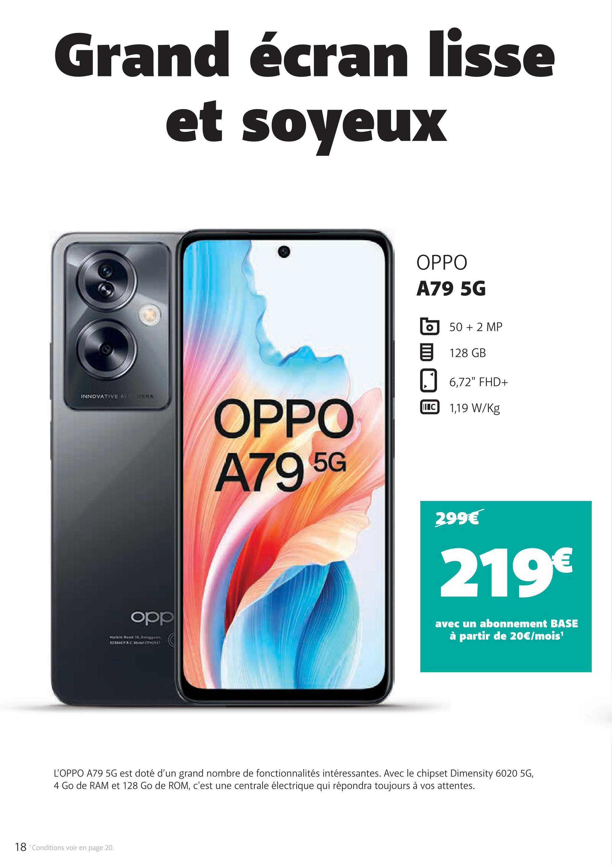 Grand écran lisse
et soyeux
OPPO
A79 5G
INNOVATIVE AMERA
OPPO
A79 5G
50 + 2 MP
128 GB
☐ 6,72" FHD+
II C 1,19 W/kg
299€
219€
opp
avec un abonnement BASE
à partir de 20€/mois¹
L'OPPO A79 5G est doté d'un grand nombre de fonctionnalités intéressantes. Avec le chipset Dimensity 6020 5G,
4 Go de RAM et 128 Go de ROM, c'est une centrale électrique qui répondra toujours à vos attentes.
18 Conditions voir en page 20.