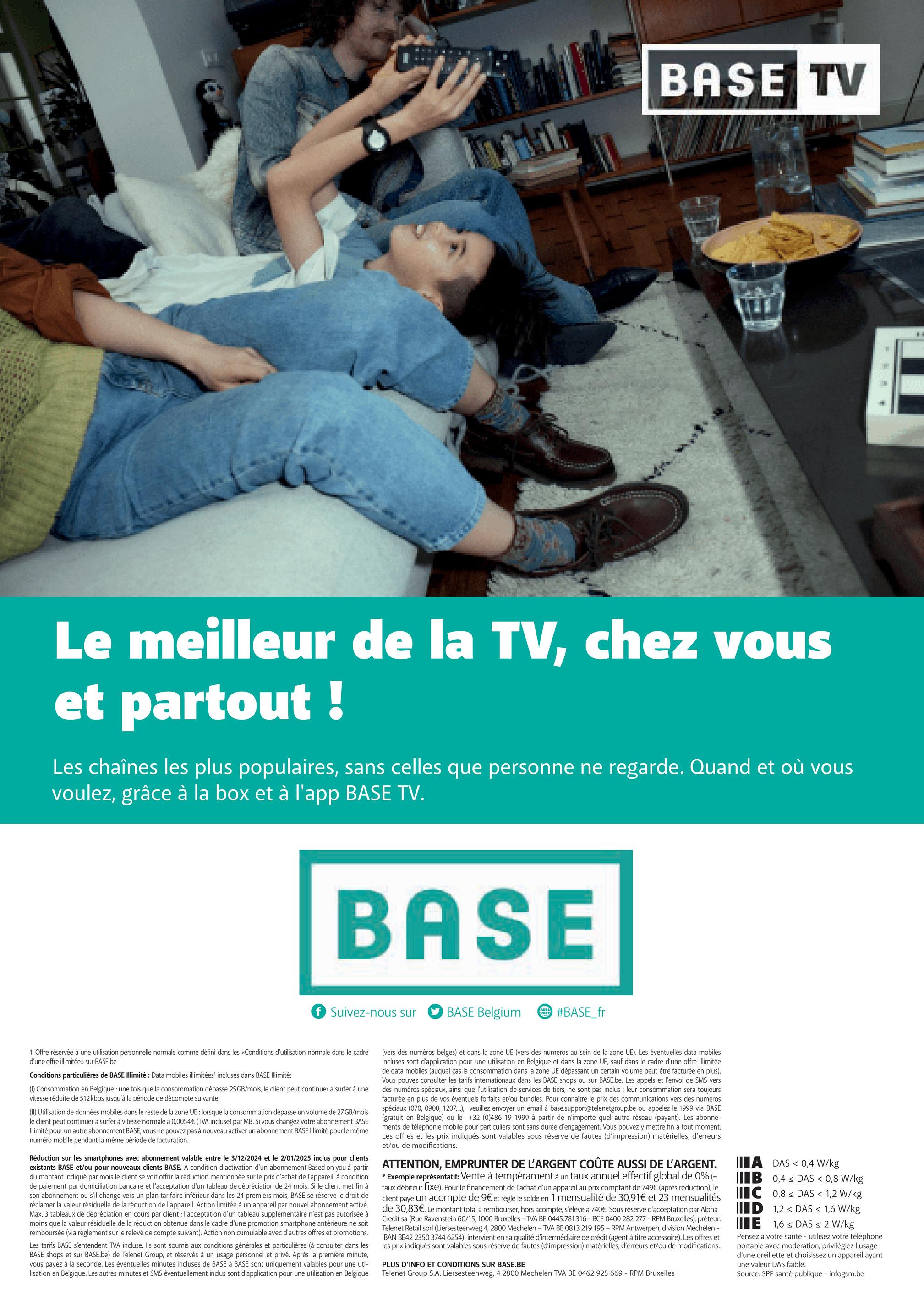 BASE TV
Le meilleur de la TV, chez vous
et partout !
Les chaînes les plus populaires, sans celles que personne ne regarde. Quand et où vous
voulez, grâce à la box et à l'app BASE TV.
BASE
f Suivez-nous sur
BASE Belgium
#BASE_fr
E
1. Offre réservée à une utilisation personnelle normale comme défini dans les «Conditions d'utilisation normale dans le cadre
d'une offre illimitée» sur BASE.be
Conditions particulières de BASE Illimité: Data mobiles illimitées' incluses dans BASE Illimité:
(1) Consommation en Belgique : une fois que la consommation dépasse 25GB/mois, le client peut continuer à surfer à une
vitesse réduite de 512 kbps jusqu'à la période de décompte suivante.
(II) Utilisation de données mobiles dans le reste de la zone UE : lorsque la consommation dépasse un volume de 27 GB/mois
le client peut continuer à surfer à vitesse normale à 0,0054€ (TVA incluse) par MB. Si vous changez votre abonnement BASE
Illimité pour un autre abonnement BASE, vous ne pouvez pas à nouveau activer un abonnement BASE Illimité pour le même
numéro mobile pendant la même période de facturation.
Réduction sur les smartphones avec abonnement valable entre le 3/12/2024 et le 2/01/2025 inclus pour clients
existants BASE et/ou pour nouveaux clients BASE. À condition d'activation d'un abonnement Based on you à partir
du montant indiqué par mois le client se voit offrir la réduction mentionnée sur le prix d'achat de l'appareil, à condition
de paiement par domiciliation bancaire et l'acceptation d'un tableau de dépréciation de 24 mois. Si le client met fin à
son abonnement ou s'il change vers un plan tarifaire inférieur dans les 24 premiers mois, BASE se réserve le droit de
réclamer la valeur résiduelle de la réduction de l'appareil. Action limitée à un appareil par nouvel abonnement activé.
Max. 3 tableaux de dépréciation en cours par client; l'acceptation d'un tableau supplémentaire n'est pas autorisée à
moins que la valeur résiduelle de la réduction obtenue dans le cadre d'une promotion smartphone antérieure ne soit
remboursée (via règlement sur le relevé de compte suivant). Action non cumulable avec d'autres offres et promotions.
Les tarifs BASE s'entendent TVA incluse. Ils sont soumis aux conditions générales et particulières (à consulter dans les
BASE shops et sur BASE.be) de Telenet Group, et réservés à un usage personnel et privé. Après la première minute,
vous payez à la seconde. Les éventuelles minutes incluses de BASE à BASE sont uniquement valables pour une uti-
lisation en Belgique. Les autres minutes et SMS éventuellement inclus sont d'application pour une utilisation en Belgique
(vers des numéros belges) et dans la zone UE (vers des numéros au sein de la zone UE). Les éventuelles data mobiles
incluses sont d'application pour une utilisation en Belgique et dans la zone UE, sauf dans le cadre d'une offre illimitée
de data mobiles (auquel cas la consommation dans la zone UE dépassant un certain volume peut être facturée en plus).
Vous pouvez consulter les tarifs internationaux dans les BASE shops ou sur BASE.be. Les appels et l'envoi de SMS vers
des numéros spéciaux, ainsi que l'utilisation de services de tiers, ne sont pas inclus; leur consommation sera toujours
facturée en plus de vos éventuels forfaits et/ou bundles. Pour connaître le prix des communications vers des numéros
spéciaux (070, 0900, 1207,...), veuillez envoyer un email à base.support@telenetgroup.be ou appelez le 1999 via BASE
(gratuit en Belgique) ou le +32 (0)486 19 1999 à partir de n'importe quel autre réseau (payant). Les abonne-
ments de téléphonie mobile pour particuliers sont sans durée d'engagement. Vous pouvez y mettre fin à tout moment.
Les offres et les prix indiqués sont valables sous réserve de fautes (d'impression) matérielles, d'erreurs
et/ou de modifications.
ATTENTION, EMPRUNTER DE L'ARGENT COÛTE AUSSI DE L'ARGENT.
* Exemple représentatif: Vente à tempérament à un taux annuel effectif global de 0% (=
taux débiteur fixe). Pour le financement de l'achat d'un appareil au prix comptant de 749€ (après réduction), le
client paye un acompte de 9€ et règle le solde en 1 mensualité de 30,91€ et 23 mensualités
de 30,83€. Le montant total à rembourser, hors acompte, s'élève à 740€. Sous réserve d'acceptation par Alpha
Credit sa (Rue Ravenstein 60/15, 1000 Bruxelles - TVA BE 0445.781.316 - BCE 0400 282 277 - RPM Bruxelles), prêteur.
Telenet Retail sprl (Liersesteenweg 4, 2800 Mechelen - TVA BE 0813 219 195 - RPM Antwerpen, division Mechelen -
IBAN BE42 2350 3744 6254) intervient en sa qualité d'intermédiaire de crédit (agent à titre accessoire). Les offres et
les prix indiqués sont valables sous réserve de fautes (d'impression) matérielles, d'erreurs et/ou de modifications.
PLUS D'INFO ET CONDITIONS SUR BASE.BE
Telenet Group S.A. Liersesteenweg, 4 2800 Mechelen TVA BE 0462 925 669 - RPM Bruxelles
IB
A DAS <0,4 W/kg
0,4 DAS < 0,8 W/kg
C
0,8DAS < 1,2 W/kg
ID 1,2 DAS < 1,6 W/kg
E 1,6 DAS < 2 W/kg
Pensez à votre santé - utilisez votre téléphone
portable avec modération, privilégiez l'usage
d'une oreillette et choisissez un appareil ayant
une valeur DAS faible.
Source: SPF santé publique - infogsm.be