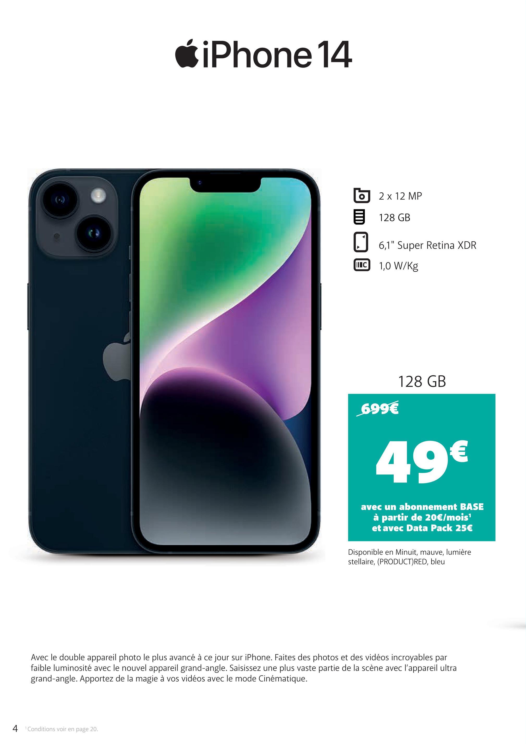 iPhone 14
2 x 12 MP
目 128 GB
☐ 6,1" Super Retina XDR
II C
1,0 W/Kg
699€
128 GB
49€
avec un abonnement BASE
à partir de 20€/mois¹
et avec Data Pack 25€
Disponible en Minuit, mauve, lumière
stellaire, (PRODUCT) RED, bleu
Avec le double appareil photo le plus avancé à ce jour sur iPhone. Faites des photos et des vidéos incroyables par
faible luminosité avec le nouvel appareil grand-angle. Saisissez une plus vaste partie de la scène avec l'appareil ultra
grand-angle. Apportez de la magie à vos vidéos avec le mode Cinématique.
4 Conditions voir en page 20.