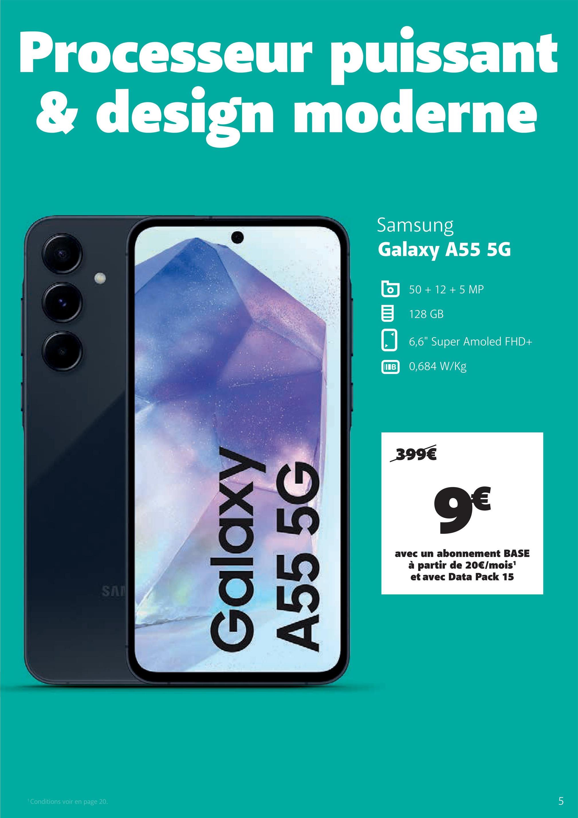 1 Conditions voir en page 20.
Processeur puissant
& design moderne
SA
Galaxy
A55 5G
Samsung
Galaxy A55 5G
50+ 12 +5 MP
目 128 GB
6,6" Super Amoled FHD+
IB 0,684 W/kg
399€
9€
avec un abonnement BASE
à partir de 20€/mois¹
et avec Data Pack 15
5