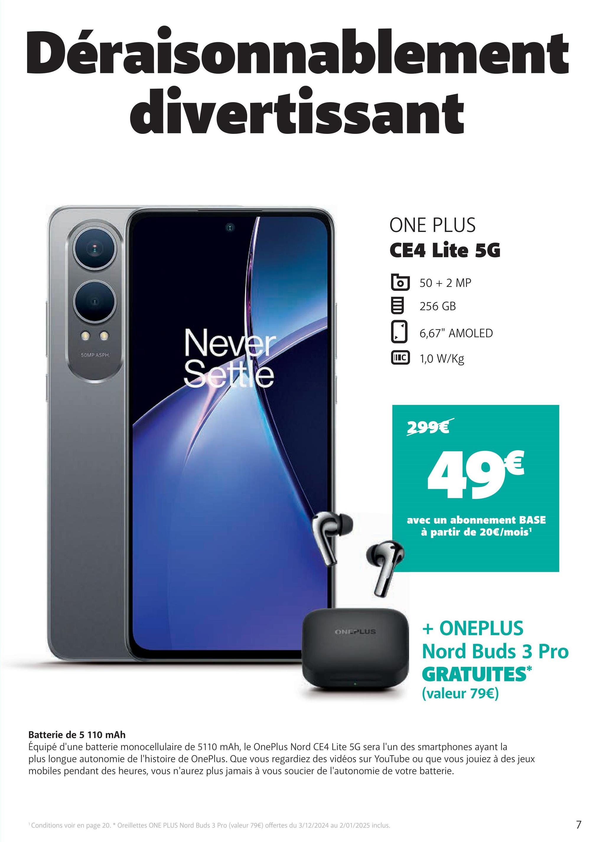 Déraisonnablement
divertissant
50MP ASPH
Never
Settle
ONEPLUS
ONE PLUS
CE4 Lite 5G
50 + 2 MP
256 GB
6,67" AMOLED
II C 1,0 W/kg
299€
49€
avec un abonnement BASE
à partir de 20€/mois¹
+ ONEPLUS
Nord Buds 3 Pro
GRATUITES*
(valeur 79€)
Batterie de 5 110 mAh
Équipé d'une batterie monocellulaire de 5110 mAh, le OnePlus Nord CE4 Lite 5G sera l'un des smartphones ayant la
plus longue autonomie de l'histoire de OnePlus. Que vous regardiez des vidéos sur YouTube ou que vous jouiez à des jeux
mobiles pendant des heures, vous n'aurez plus jamais à vous soucier de l'autonomie de votre batterie.
1 Conditions voir en page 20. * Oreillettes ONE PLUS Nord Buds 3 Pro (valeur 79€) offertes du 3/12/2024 au 2/01/2025 inclus.
7