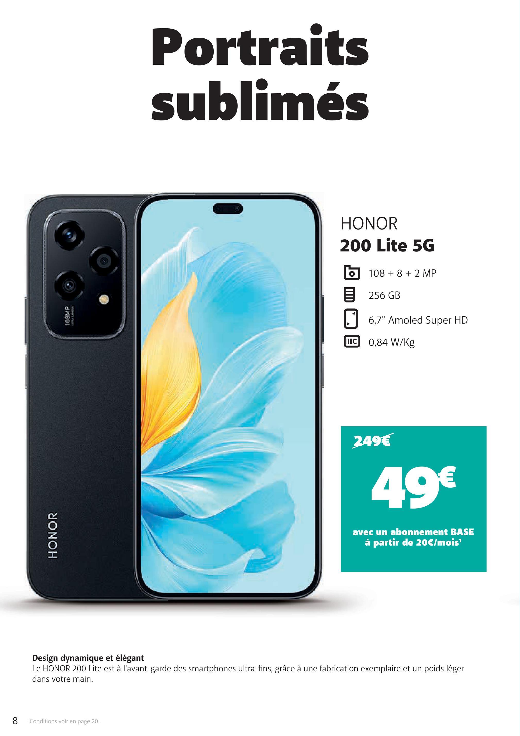 8
1 Conditions voir en page 20.
HONOR
108MP
Portraits
sublimés
HONOR
200 Lite 5G
108 +8 +2 MP
目 256 GB
6,7" Amoled Super HD
IC 0,84 W/Kg
249€
49€
avec un abonnement BASE
à partir de 20€/mois¹
Design dynamique et élégant
Le HONOR 200 Lite est à l'avant-garde des smartphones ultra-fins, grâce à une fabrication exemplaire et un poids léger
dans votre main.