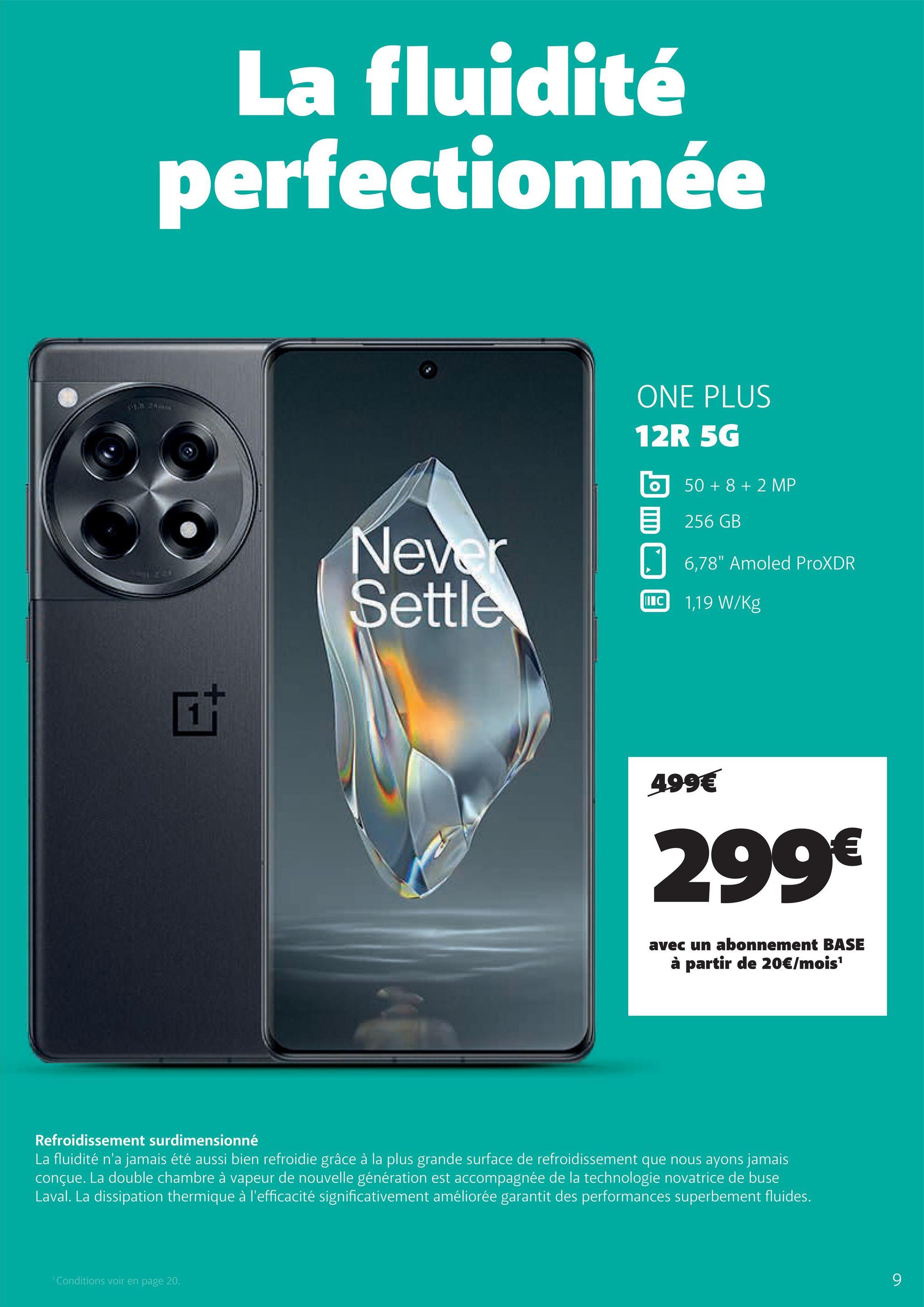 La fluidité
perfectionnée
ta
Never
ONE PLUS
12R 5G
50+8+2 MP
目 256GB
6,78" Amoled ProXDR
Settle
IIIC 1,19 W/Kg
499€
299€
avec un abonnement BASE
à partir de 20€/mois¹
Refroidissement surdimensionné
La fluidité n'a jamais été aussi bien refroidie grâce à la plus grande surface de refroidissement que nous ayons jamais
conçue. La double chambre à vapeur de nouvelle génération est accompagnée de la technologie novatrice de buse
Laval. La dissipation thermique à l'efficacité significativement améliorée garantit des performances superbement fluides.
Conditions voir en page 20.
9