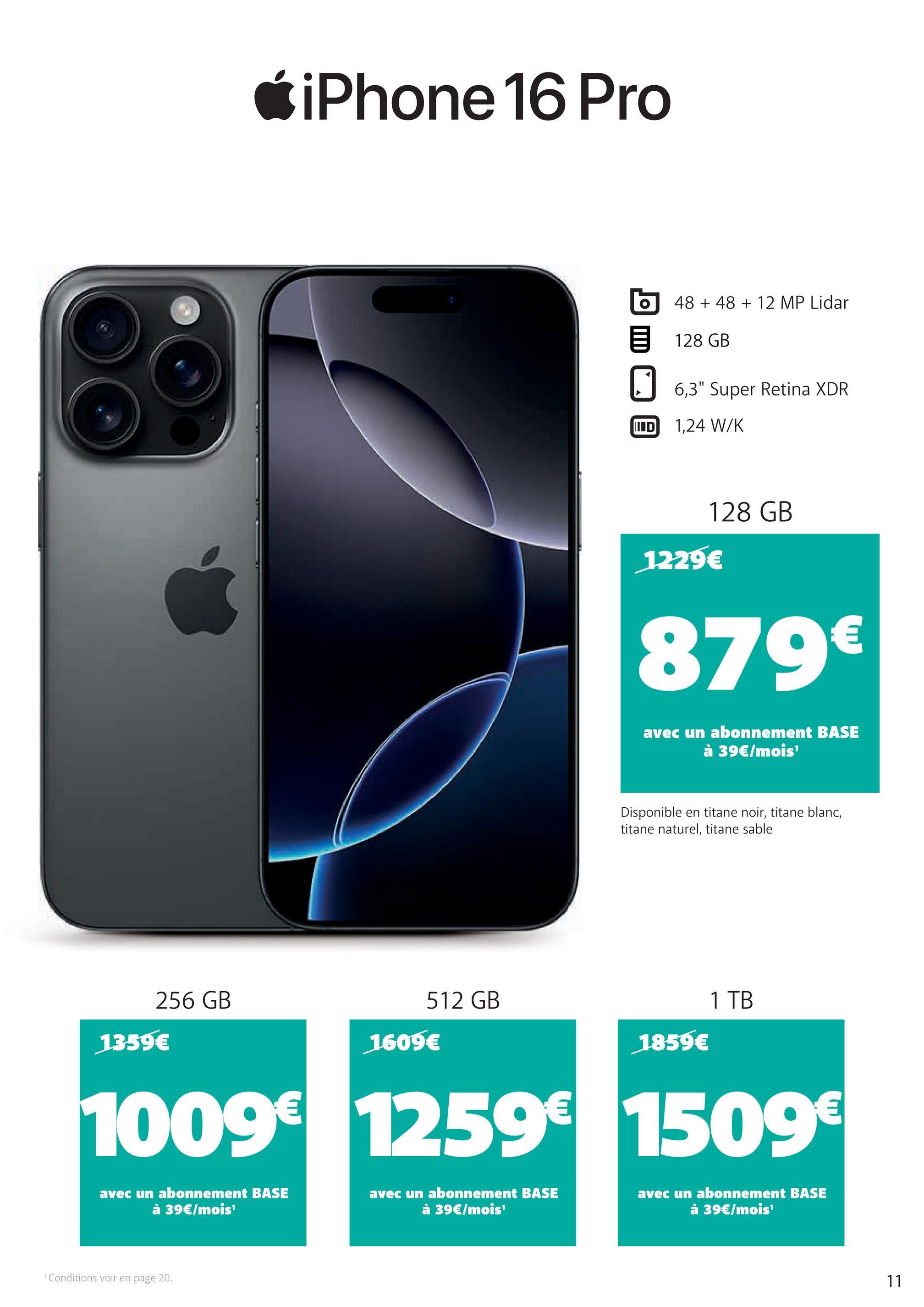 iPhone 16 Pro
512 GB
256 GB
1359€
1609€
48 +48 + 12 MP Lidar
目 128 GB
☐ 6,3" Super Retina XDR
ID 1,24 W/K
128 GB
1229€
879€
avec un abonnement BASE
à 39€/mois¹
Disponible en titane noir, titane blanc,
titane naturel, titane sable
1859€
1 TB
1009€ 1259€ 1509€
avec un abonnement BASE
à 39€/mois¹
avec un abonnement BASE
à 39€/mois¹
avec un abonnement BASE
à 39€/mois¹
1 Conditions voir en page 20.
11