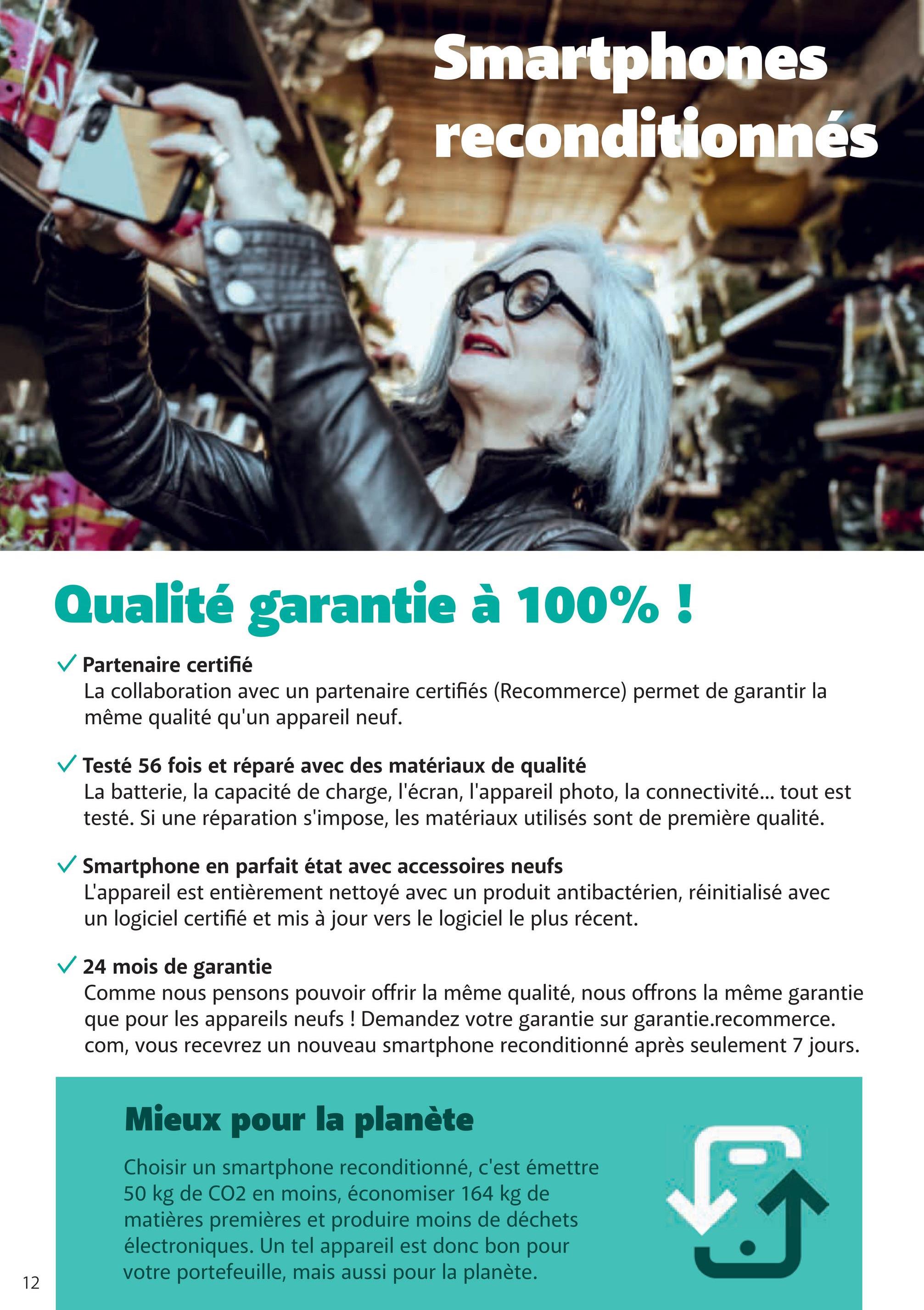 Smartphones
reconditionnés
12
Qualité garantie à 100% !
✓ Partenaire certifié
La collaboration avec un partenaire certifiés (Recommerce) permet de garantir la
même qualité qu'un appareil neuf.
✓ Testé 56 fois et réparé avec des matériaux de qualité
La batterie, la capacité de charge, l'écran, l'appareil photo, la connectivité... tout est
testé. Si une réparation s'impose, les matériaux utilisés sont de première qualité.
Smartphone en parfait état avec accessoires neufs
L'appareil est entièrement nettoyé avec un produit antibactérien, réinitialisé avec
un logiciel certifié et mis à jour vers le logiciel le plus récent.
✓ 24 mois de garantie
Comme nous pensons pouvoir offrir la même qualité, nous offrons la même garantie
que pour les appareils neufs ! Demandez votre garantie sur garantie.recommerce.
com, vous recevrez un nouveau smartphone reconditionné après seulement 7 jours.
Mieux pour la planète
Choisir un smartphone reconditionné, c'est émettre
50 kg de CO2 en moins, économiser 164 kg de
matières premières et produire moins de déchets
électroniques. Un tel appareil est donc bon pour
votre portefeuille, mais aussi pour la planète.
5