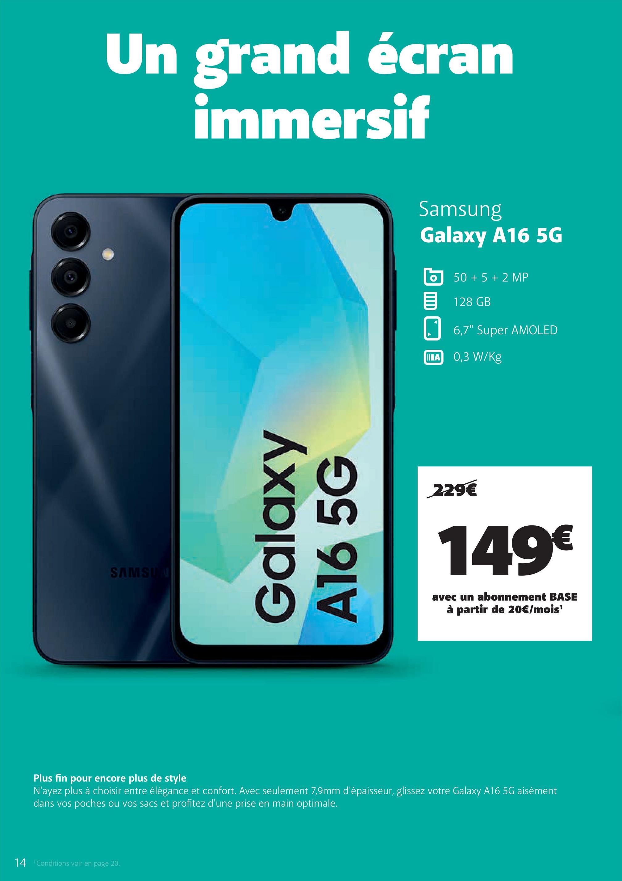 SAMSUN
Un grand écran
immersif
Galaxy
A16 5G
Samsung
Galaxy A16 5G
50+5+2 MP
目 128 GB
☐ 6,7" Super AMOLED
IIIA
0,3 W/Kg
229€
149€
avec un abonnement BASE
à partir de 20€/mois¹
Plus fin pour encore plus de style
N'ayez plus à choisir entre élégance et confort. Avec seulement 7,9mm d'épaisseur, glissez votre Galaxy A16 5G aisément
dans vos poches ou vos sacs et profitez d'une prise en main optimale.
14 Conditions voir en page 20.