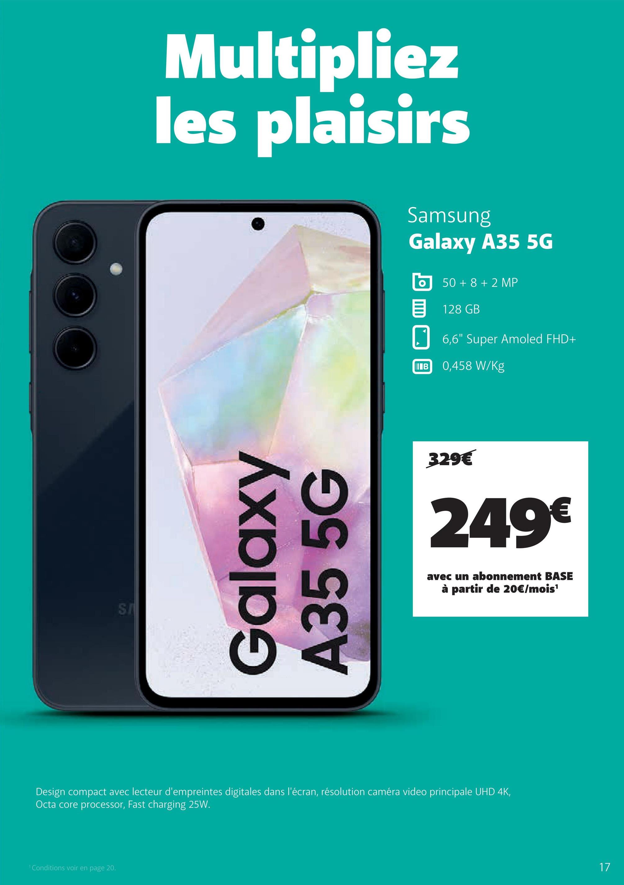 SI
Multipliez
les plaisirs
Samsung
Galaxy A35 5G
50+8+2 MP
目 128 GB
6,6" Super Amoled FHD+
IB 0,458 W/kg
Galaxy
A35 5G
329€
249€
avec un abonnement BASE
à partir de 20€/mois¹
Design compact avec lecteur d'empreintes digitales dans l'écran, résolution caméra video principale UHD 4K,
Octa core processor, Fast charging 25W.
Conditions voir en page 20.
17