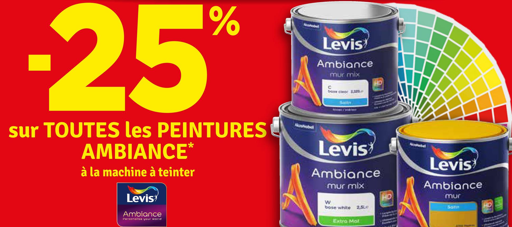 -25%
sur TOUTES les PEINTURES
AMBIANCE*
à la machine à teinter
Levis
Ambiance
Personalise your world
Mashobel
Levis
Ambiance
mur mix
C
bos geor
Sally
Levis
Ambiance
W
mur mix
bose white
Extra Mol
Levis
Ambiance
mur
2,500
Satin
HD