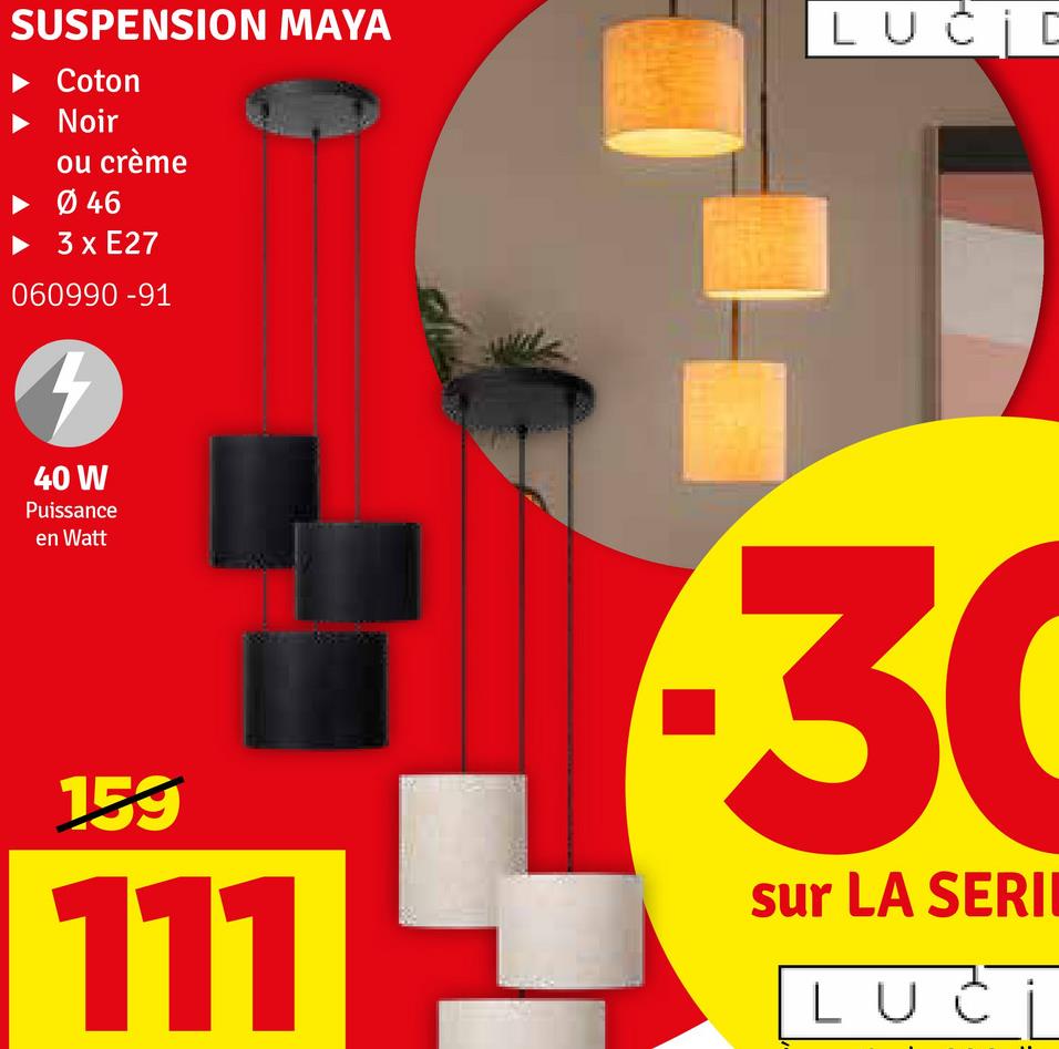 SUSPENSION MAYA
Coton
Noir
ou crème
Ø 46
3 x E27
060990 -91
40 W
Puissance
en Watt
LUCID
159
111
30
sur LA SERII
LUCI