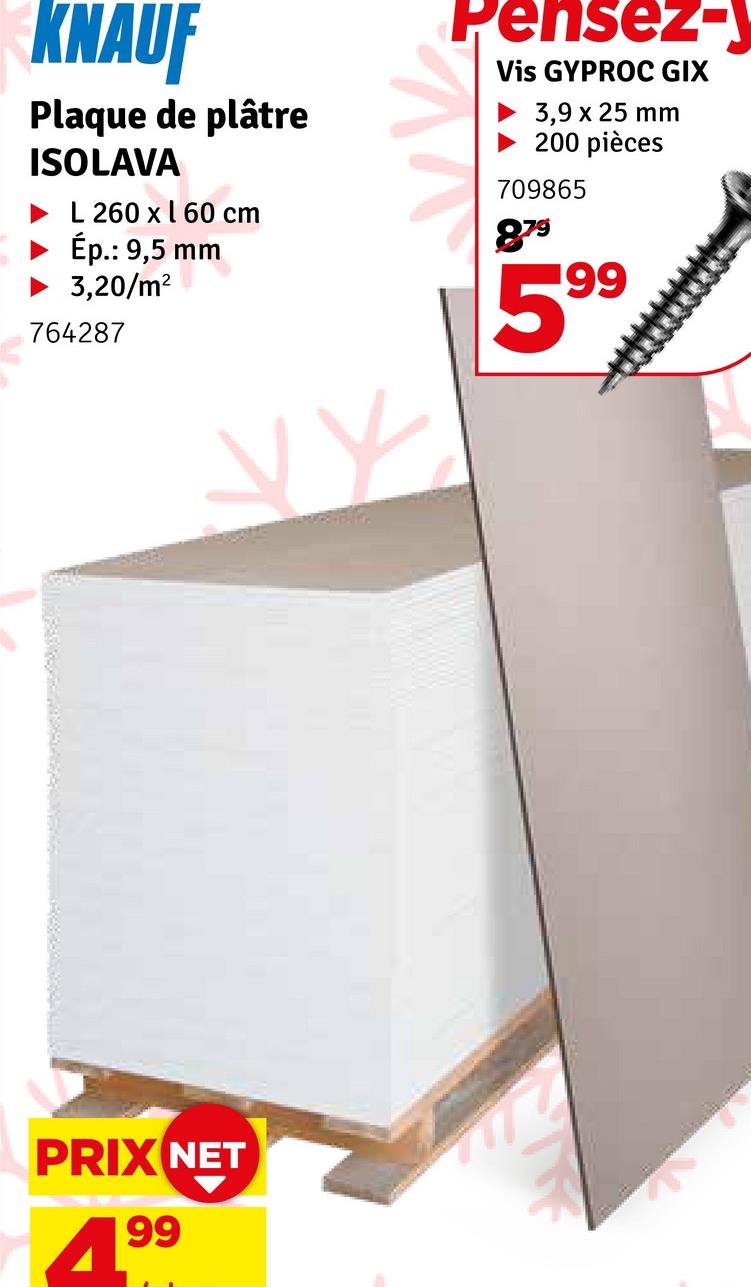 KNAUF
Plaque de plâtre
ISOLAVA
L 260 x 160 cm
Ép.: 9,5 mm
3,20/m²
764287
Pensez-y
Vis GYPROC GIX
3,9 x 25 mm
200 pièces
709865
879
199
PRIX NET
4.99