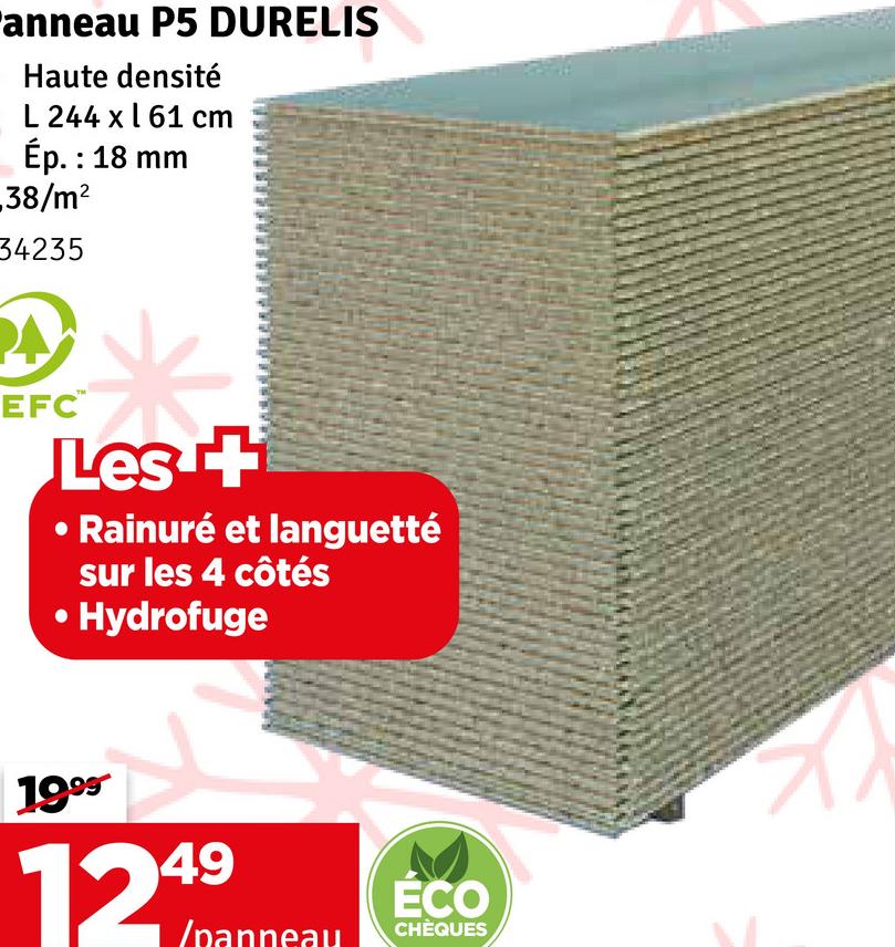 anneau P5 DURELIS
Haute densité
L 244 x 61 cm
Ép. : 18 mm
38/m²
34235
EFC™
Les +
Rainuré et languetté
sur les 4 côtés
⚫ Hydrofuge
1999
1249
ECO
/panneau CHÈQUES