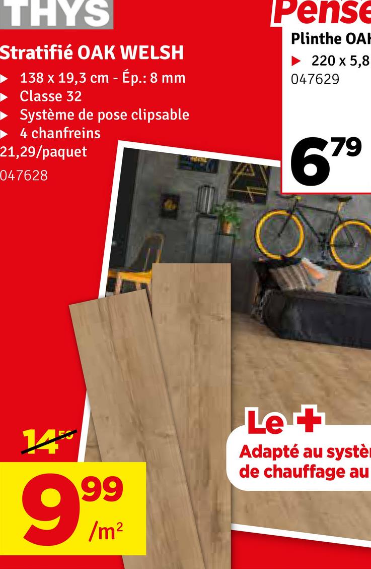 THYS
Stratifié OAK WELSH
138 x 19,3 cm - Ép.: 8 mm
Classe 32
Système de pose clipsable
4 chanfreins
21,29/paquet
047628
Pense
Plinthe OAH
220 x 5,8
047629
679
14%
999
Le +
Adapté au systè
de chauffage au