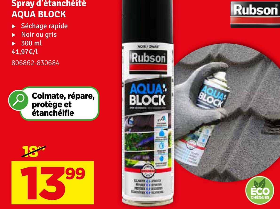 Spray d'étanchéité
AQUA BLOCK
Séchage rapide
Noir ou gris
300 ml
41,97€/1
806862-830684
NOR/ZWART
Rubson
Colmate, répare,
AQUA!
BLOCK
AQUAS
BLOCK
protège et
étanchéifie
18
1399
Rubson
ECO
CHÈQUES