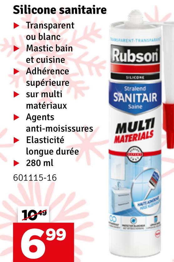 Silicone sanitaire
Transparent
ou blanc
Mastic bain
et cuisine
Adhérence
supérieure
sur multi
matériaux
PARENT TRANSPARE
Rubson
SILICONE
Stralend
SANITAIR
Saine
Agents
anti-moisissures
MULTI
Elasticité
MATERIALS
longue durée
280 ml
601115-16
1949
699