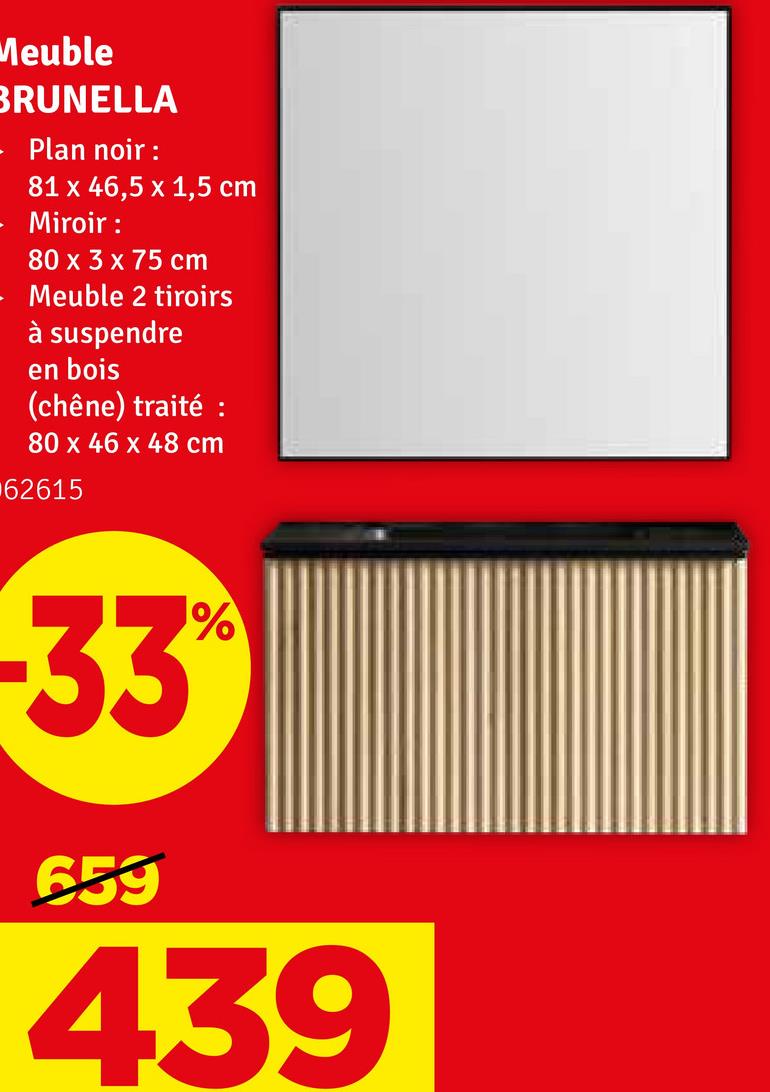 Meuble
BRUNELLA
Plan noir :
81 x 46,5 x 1,5 cm
Miroir :
80 x 3 x 75 cm
Meuble 2 tiroirs
à suspendre
en bois
(chêne) traité :
80 x 46 x 48 cm
62615
-33°
659
%
439