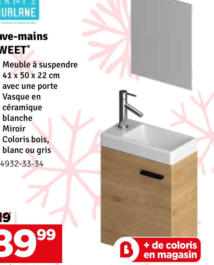 URLANE
ave-mains
WEET*
Meuble à suspendre
41 x 50 x 22 cm
avec une porte
Vasque en
céramique
blanche
Miroir
Coloris bois,
blanc ou gris
4932-33-34
19
39.99
B+de coloris
en magasin