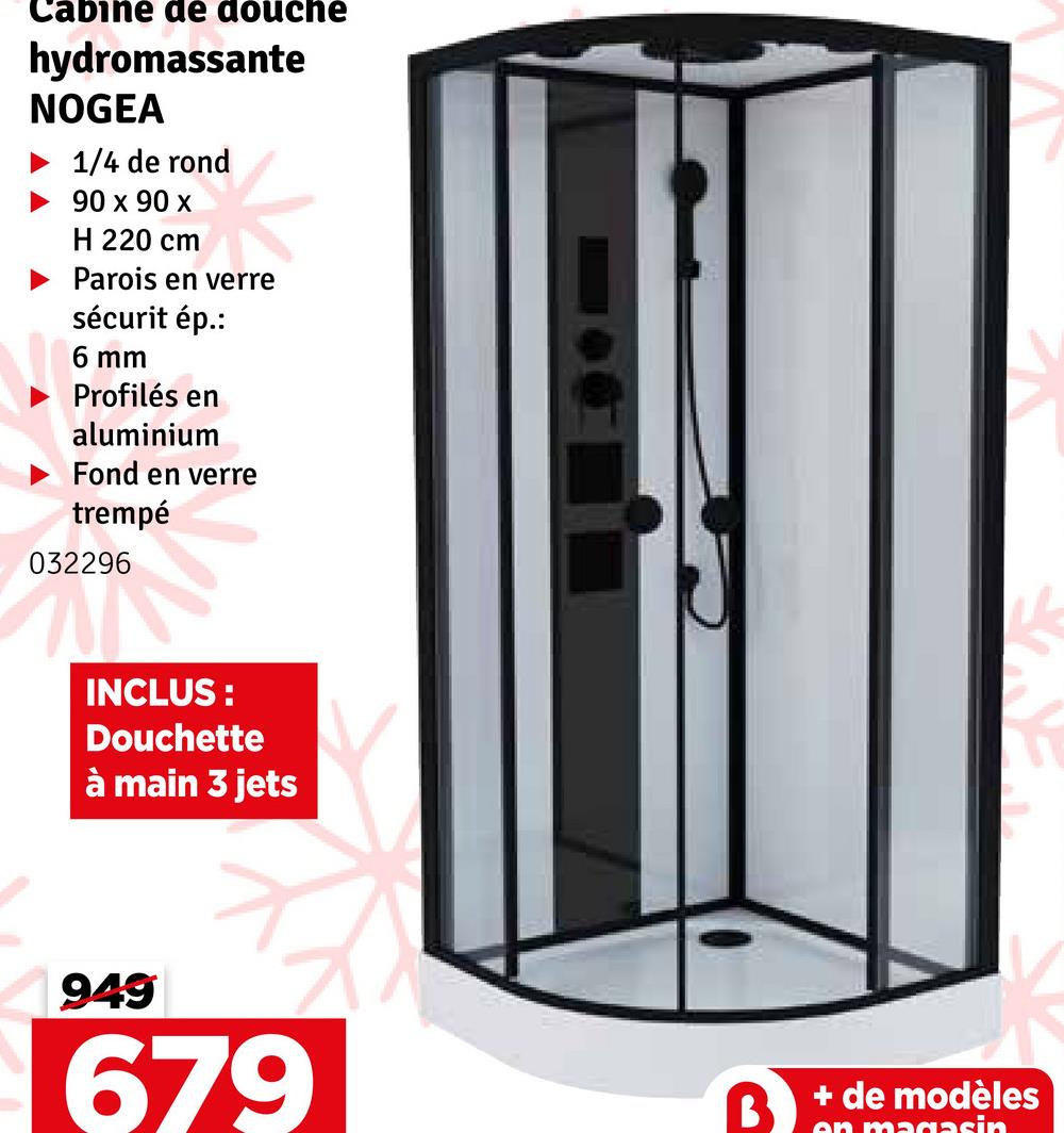 cabine de douche
hydromassante
NOGEA
1/4 de rond
90 x 90 x
H 220 cm
Parois en verre
sécurit ép.:
6 mm
Profilés en
aluminium
Fond en verre
trempé
032296
INCLUS:
Douchette
à main 3 jets
949
679
+ de modèles
en magasin