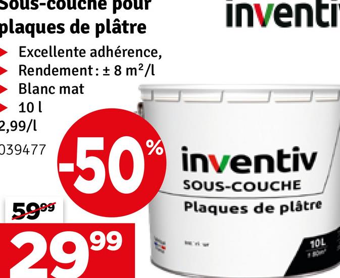 Is-couche pour
plaques de plâtre
Excellente adhérence,
Rendement: ± 8 m²/l
Blanc mat
10
2,99/1
039477
5999
inventr
50% inventiv
2999
SOUS-COUCHE
Plaques de plâtre
10L