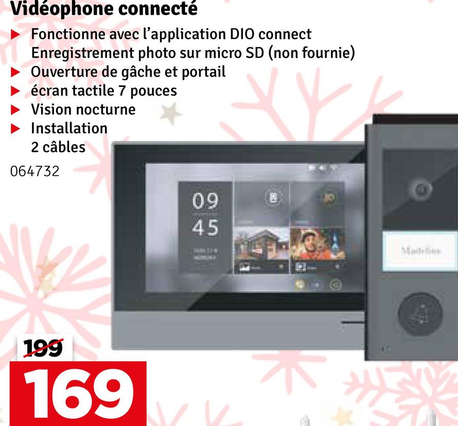 Vidéophone connecté
Fonctionne avec l'application DIO connect
Enregistrement photo sur micro SD (non fournie)
Ouverture de gâche et portail
écran tactile 7 pouces
Vision nocturne
Installation
2 câbles
064732
199
169
09
45
45
Madele