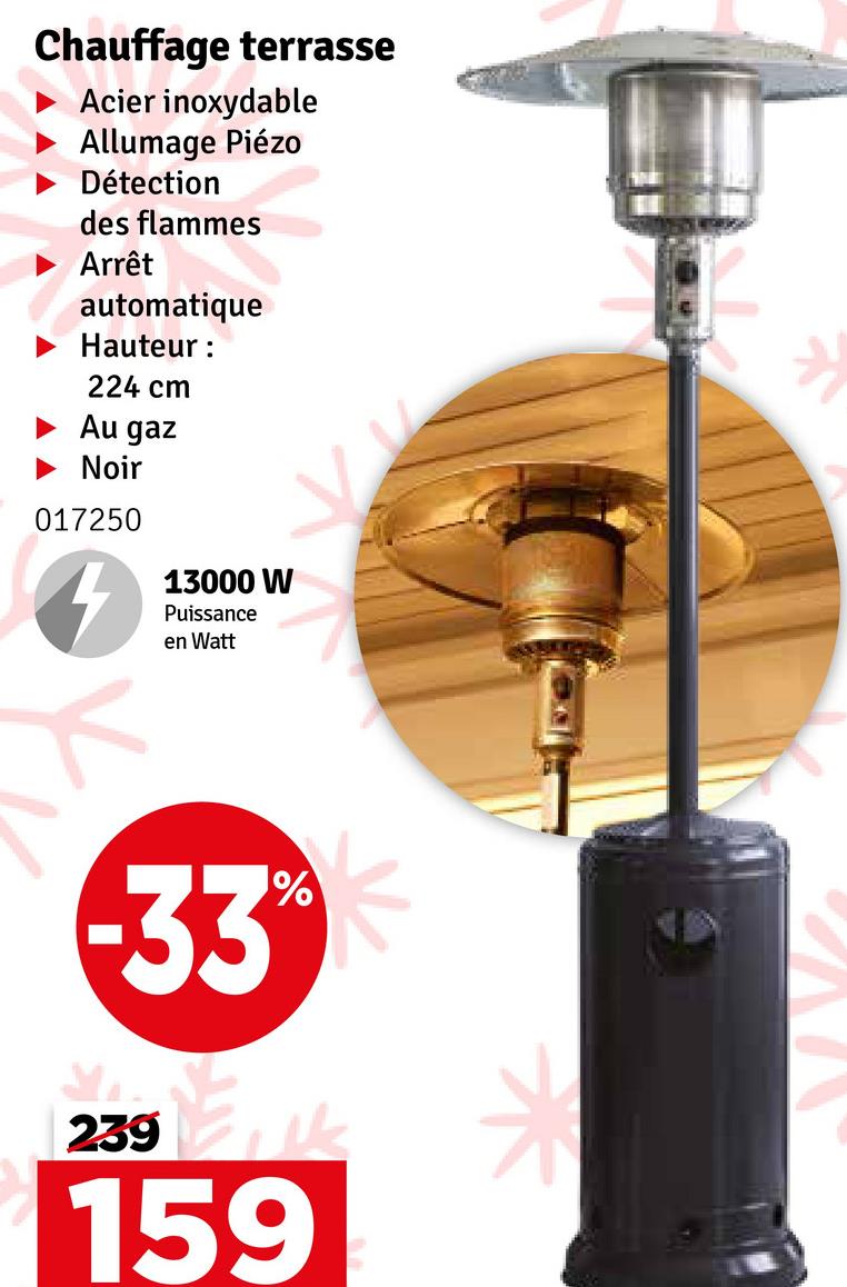 Chauffage terrasse
Acier inoxydable
Allumage Piézo
Détection
des flammes
Arrêt
automatique
Hauteur :
224 cm
Au gaz
Noir
017250
13000 W
Puissance
en Watt
-33%
239
159