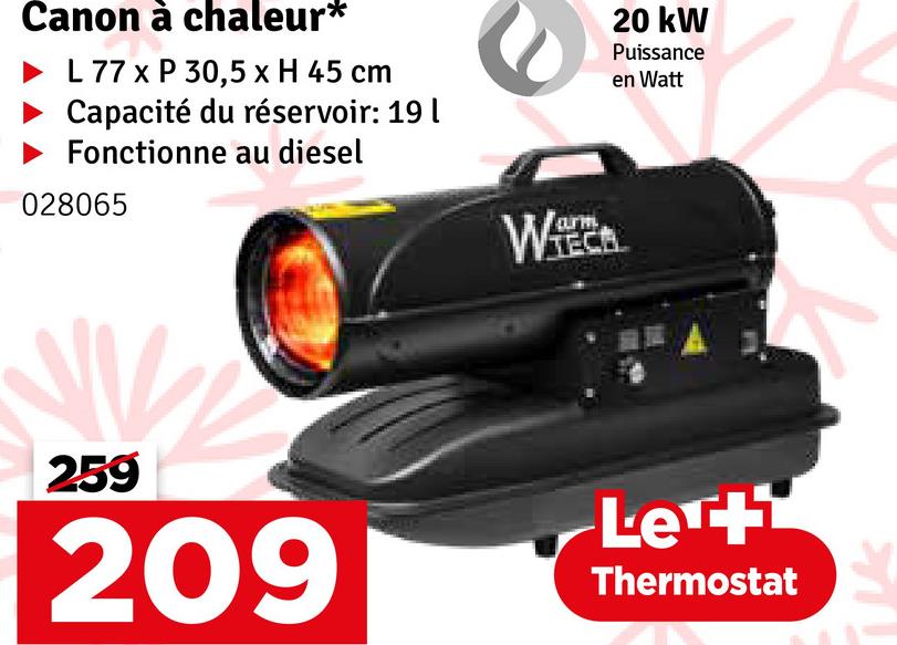 Canon à chaleur*
L 77 x P 30,5 x H 45 cm
Capacité du réservoir: 19 |
Fonctionne au diesel
028065
20 kW
Puissance
en Watt
259
209
arm
WA
Let
Thermostat