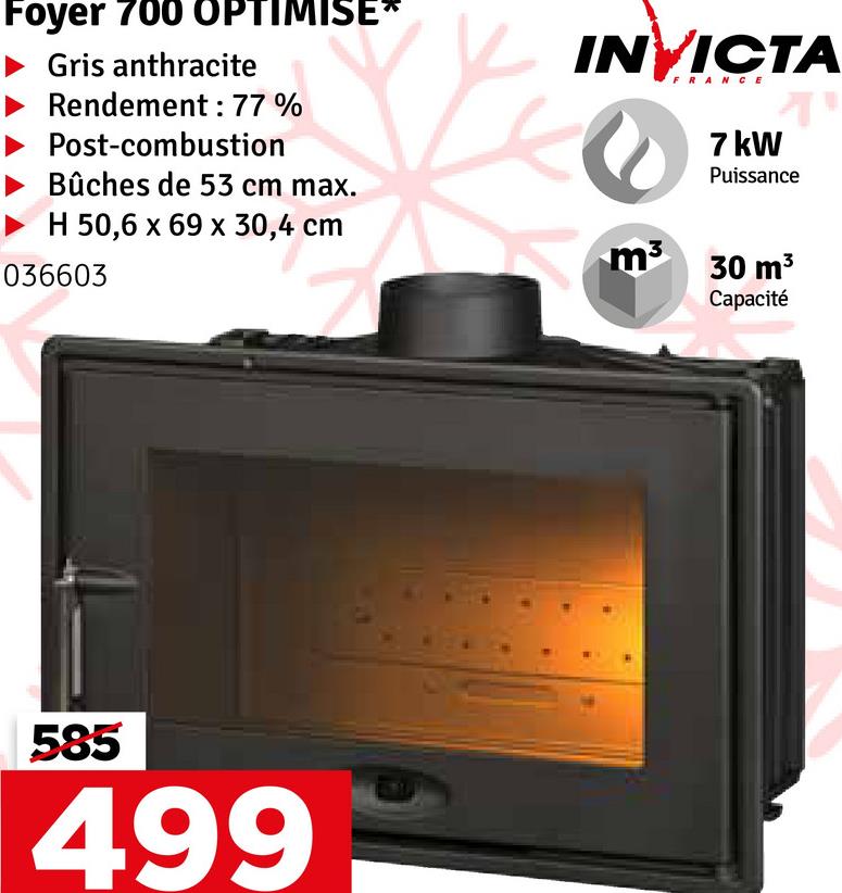 Foyer 700 OPTIMISE*
► Gris anthracite
Rendement: 77%
Post-combustion
Bûches de 53 cm max.
H 50,6 x 69 x 30,4 cm
036603
INVICTA
m³
FRANCE
7 kW
T
Puissance
30 m³
Capacité
585
499