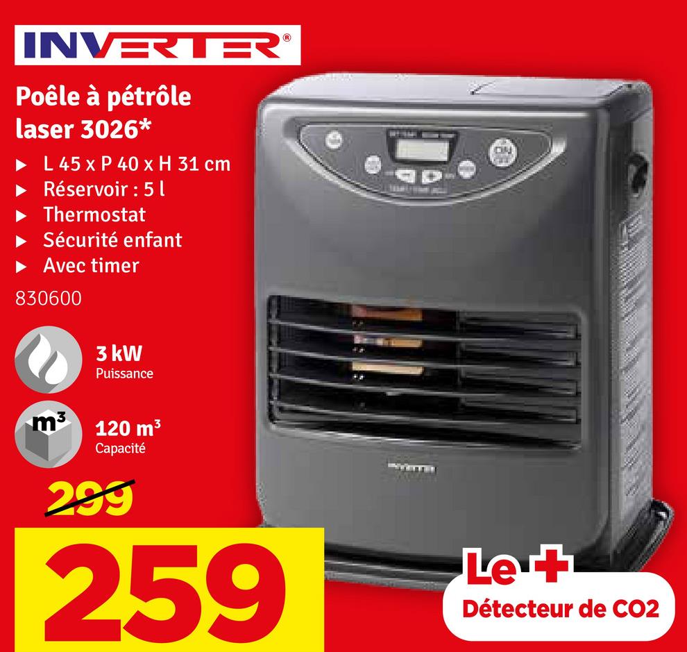 INVERTER
Poêle à pétrôle
laser 3026*
L 45 x P 40 x H 31 cm
Réservoir : 5 l
Thermostat
Sécurité enfant
Avec timer
830600
3 kW
Puissance
m³
120 m³
Capacité
299
259
Let
Détecteur de CO2