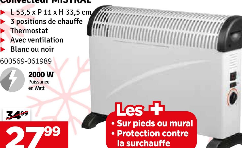 L 53,5 x P 11 x H 33,5 cm
3 positions de chauffe
Thermostat
Avec ventilation
Blanc ou noir
600569-061989
2000 W
Puissance
en Watt
34⁹⁹
99
279⁹
Les +
• Sur pieds ou mural
• Protection contre
la surchauffe