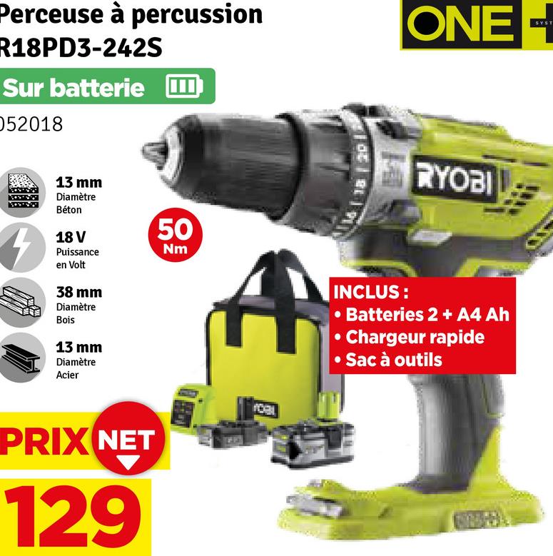 Perceuse à percussion
R18PD3-242S
Sur batterie
052018
ONE
SYST
13 mm
Diamètre
Béton
18 V
Puissance
en Volt
38 mm
Diamètre
Bois
13 mm
Diamètre
Acier
50
Nm
A
INCLUS:
RYOBI
• Batteries 2+ A4 Ah
Chargeur rapide
• Sac à outils
PRIX NET
129
YORL