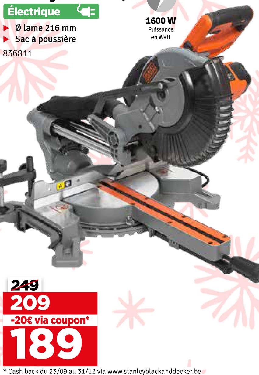 Électrique
Ølame 216 mm
Sac à poussière
836811
1600 W
Puissance
en Watt
249
209
-20€ via coupon*
189
* Cash back du 23/09 au 31/12 via www.stanleyblackanddecker.be