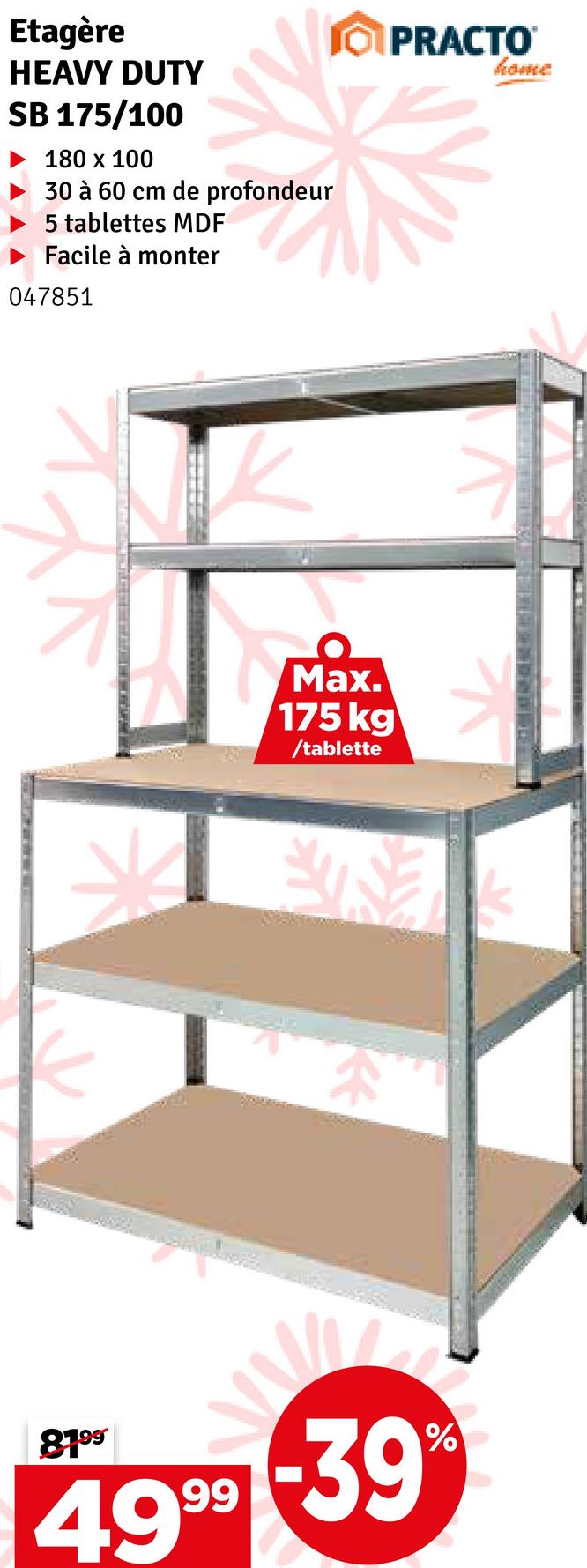 Etagère
HEAVY DUTY
SB 175/100
180 x 100
30 à 60 cm de profondeur
5 tablettes MDF
Facile à monter
047851
OPRACTO
home
Max.
175 kg
/tablette
8199
49-39
%