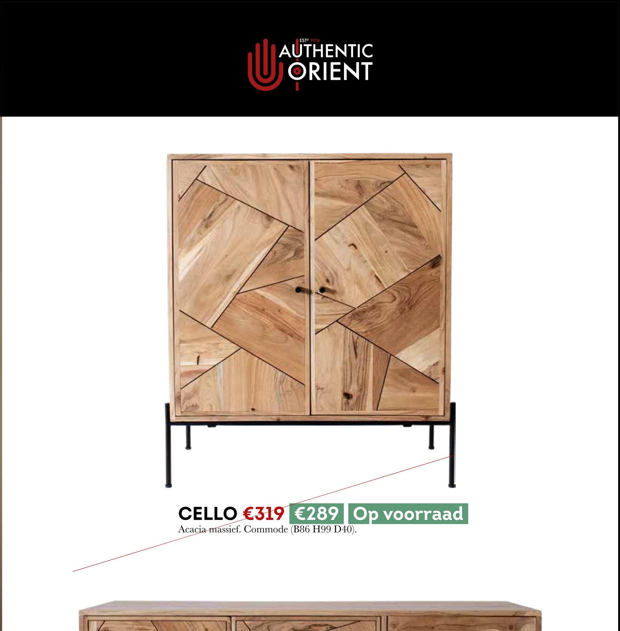 U
ESTP 1974
AUTHENTIC
ORIENT
CELLO €319 €289 Op voorraad
Acacia massief. Commode (B86 H99 D40).