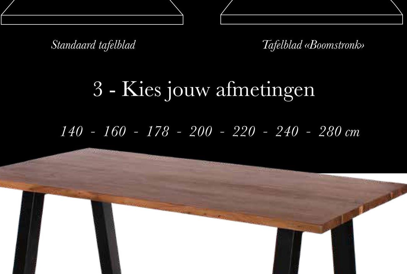 Standaard tafelblad
Tafelblad «Boomstronk>>
3 - Kies jouw afmetingen
140 - 160 - 178 - 200 - 220 - 240 - 280 cm