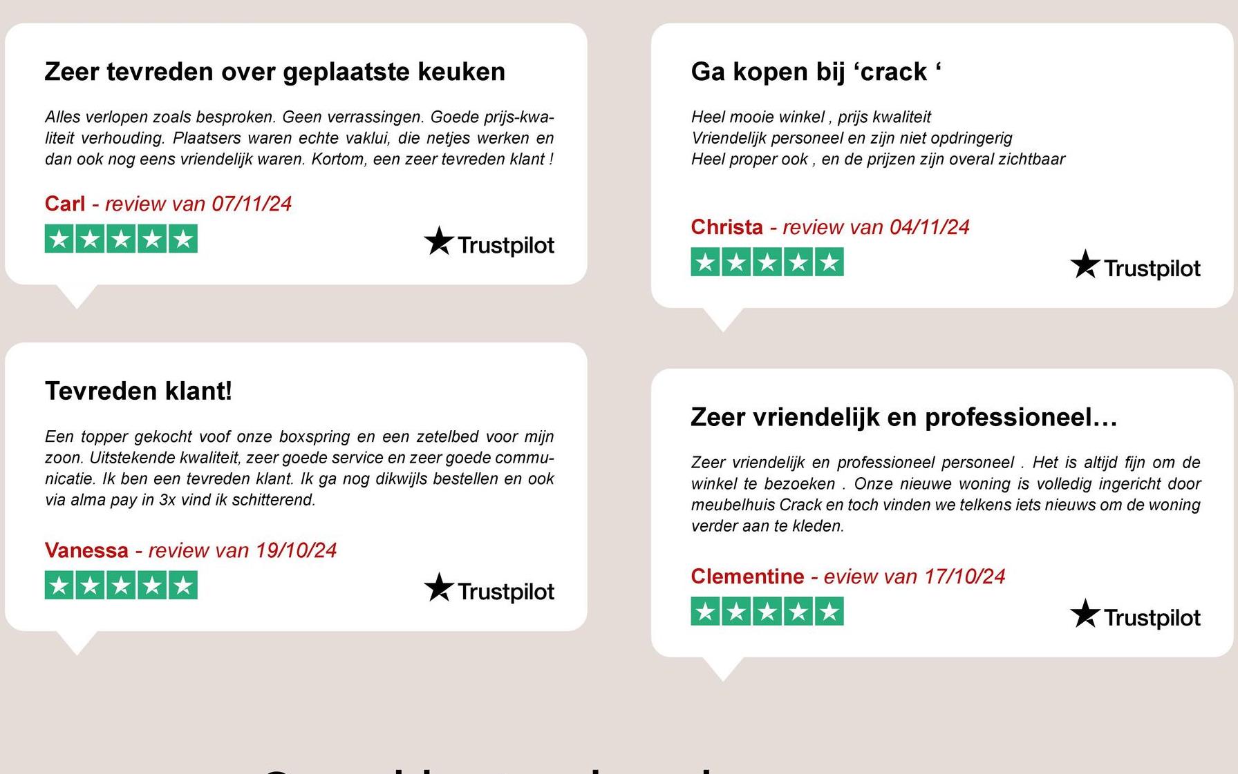 Zeer tevreden over geplaatste keuken
Alles verlopen zoals besproken. Geen verrassingen. Goede prijs-kwa-
liteit verhouding. Plaatsers waren echte vaklui, die netjes werken en
dan ook nog eens vriendelijk waren. Kortom, een zeer tevreden klant !
Carl review van 07/11/24
Ga kopen bij 'crack '
Heel mooie winkel, prijs kwaliteit
Vriendelijk personeel en zijn niet opdringerig
Heel proper ook, en de prijzen zijn overal zichtbaar
⭑Trustpilot
Christa review van 04/11/24
Trustpilot
Tevreden klant!
Een topper gekocht voof onze boxspring en een zetelbed voor mijn
zoon. Uitstekende kwaliteit, zeer goede service en zeer goede commu-
nicatie. Ik ben een tevreden klant. Ik ga nog dikwijls bestellen en ook
via alma pay in 3x vind ik schitterend.
Vanessa - review van 19/10/24
Zeer vriendelijk en professioneel...
Zeer vriendelijk en professioneel personeel. Het is altijd fijn om de
winkel te bezoeken. Onze nieuwe woning is volledig ingericht door
meubelhuis Crack en toch vinden we telkens iets nieuws om de woning
verder aan te kleden.
Clementine - eview van 17/10/24
Trustpilot
Trustpilot