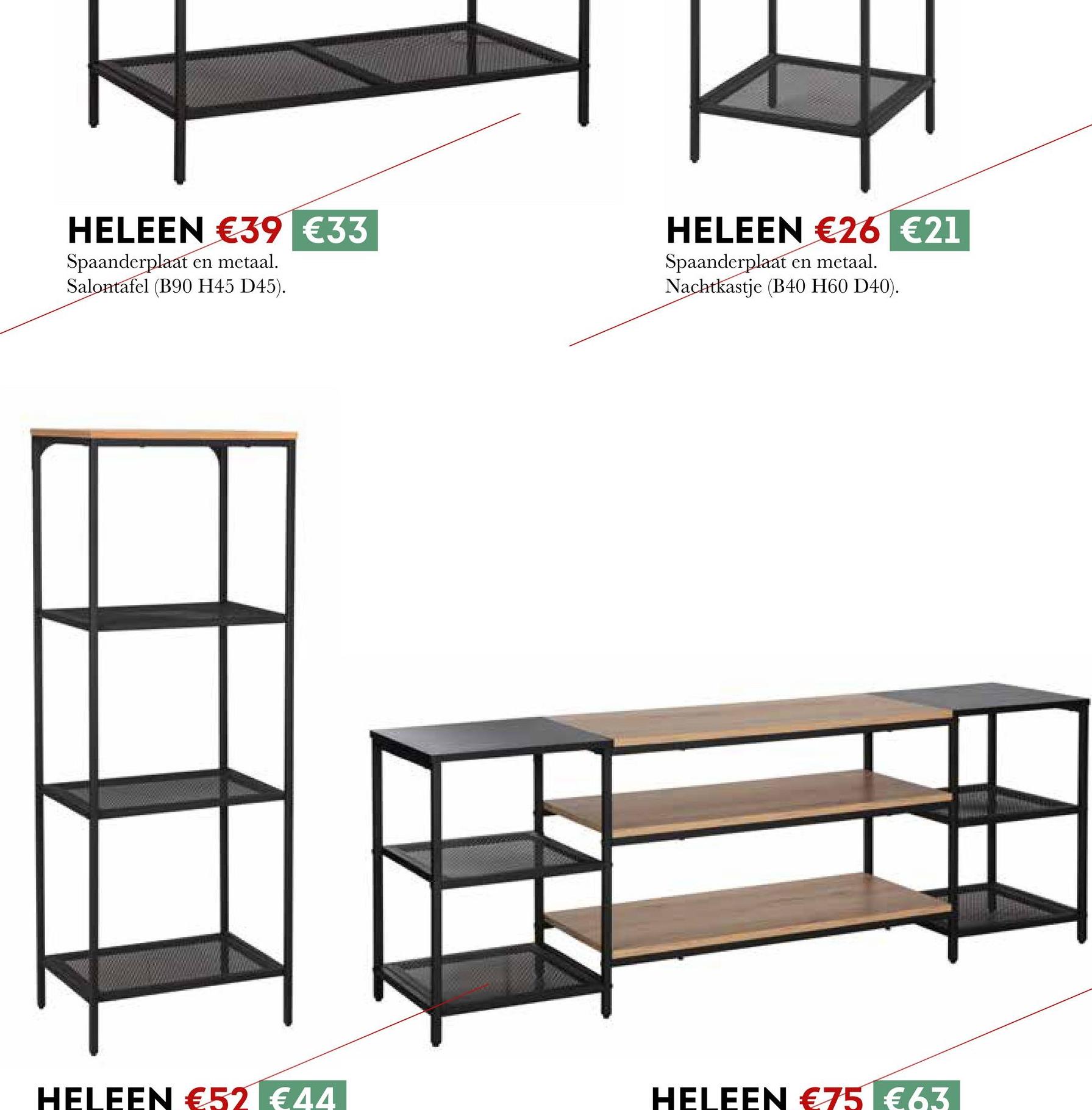 HELEEN €39 €33
Spaanderplaat en metaal.
Salontafel (B90 H45 D45).
HELEEN €26 €21
Spaanderplaat en metaal.
Nachtkastje (B40 H60 D40).
HELEEN €52 €44
HELEEN €75 €63