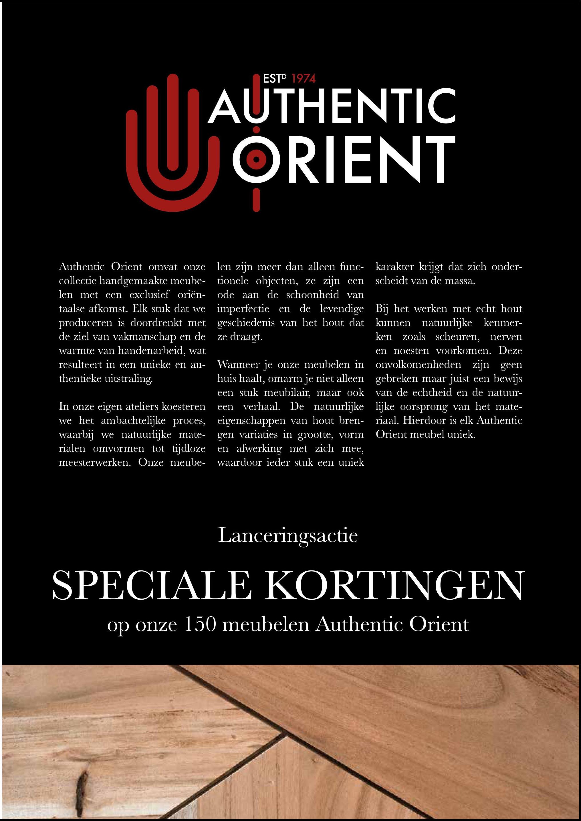 ESTD 1974
AUTHENTIC
UJAU
ORIENT
Authentic Orient omvat onze
collectie handgemaakte meube-
len met een exclusief oriën-
taalse afkomst. Elk stuk dat we
produceren is doordrenkt met
de ziel van vakmanschap en de
warmte van handenarbeid, wat
resulteert in een unieke en au-
thentieke uitstraling.
In onze eigen ateliers koesteren
we het ambachtelijke proces,
waarbij we natuurlijke mate-
rialen omvormen tot tijdloze
meesterwerken. Onze meube-
len zijn meer dan alleen func-
tionele objecten, ze zijn een
ode aan de schoonheid van
imperfectie en de levendige
geschiedenis van het hout dat
ze draagt.
Wanneer je onze meubelen in
huis haalt, omarm je niet alleen
een stuk meubilair, maar ook
een
verhaal. De natuurlijke
eigenschappen van hout bren-
gen variaties in grootte, vorm
en afwerking met zich mee,
waardoor ieder stuk een uniek
karakter krijgt dat zich onder-
scheidt van de massa.
Bij het werken met echt hout
kunnen natuurlijke kenmer-
ken zoals scheuren, nerven
en noesten voorkomen. Deze
onvolkomenheden zijn geen
gebreken maar juist een bewijs
van de echtheid en de natuur-
lijke oorsprong van het mate-
riaal. Hierdoor is elk Authentic
Orient meubel uniek.
Lanceringsactie
SPECIALE KORTINGEN
op onze 150 meubelen Authentic Orient