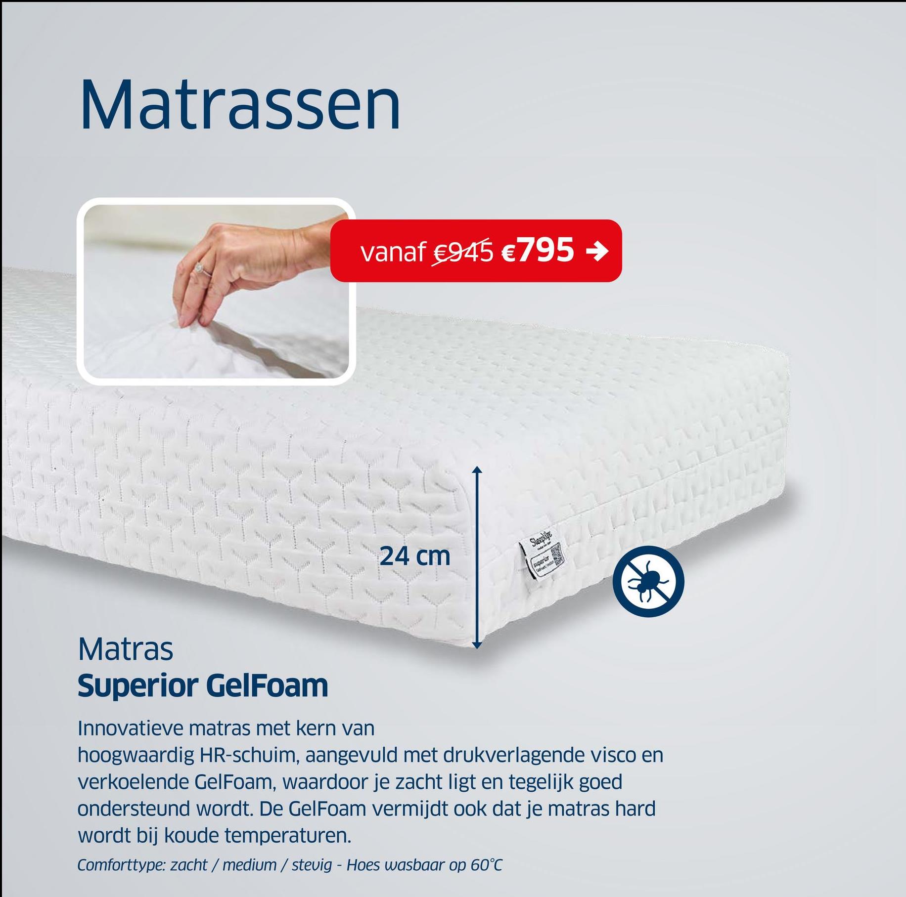 Matrassen
vanaf €945 € 795 →
24 cm
sqarier
Matras
Superior GelFoam
Innovatieve matras met kern van
hoogwaardig HR-schuim, aangevuld met drukverlagende visco en
verkoelende Gel Foam, waardoor je zacht ligt en tegelijk goed
ondersteund wordt. De Gel Foam vermijdt ook dat je matras hard
wordt bij koude temperaturen.
Comforttype: zacht / medium / stevig - Hoes wasbaar op 60°C