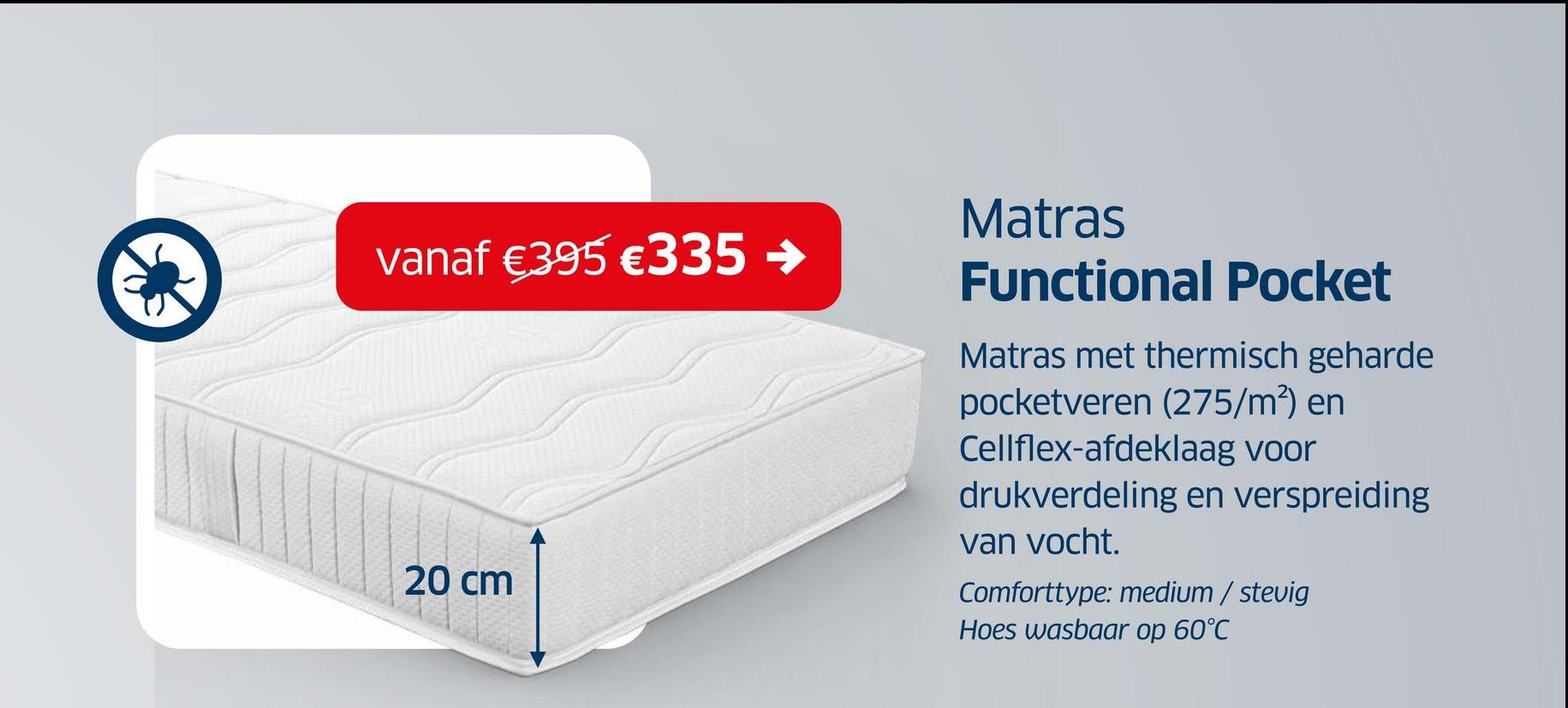 vanaf €395 €335 →
20 cm
Matras
Functional Pocket
Matras met thermisch geharde
pocketveren (275/m²) en
Cellflex-afdeklaag voor
drukverdeling en verspreiding
van vocht.
Comforttype: medium / stevig
Hoes wasbaar op 60°C