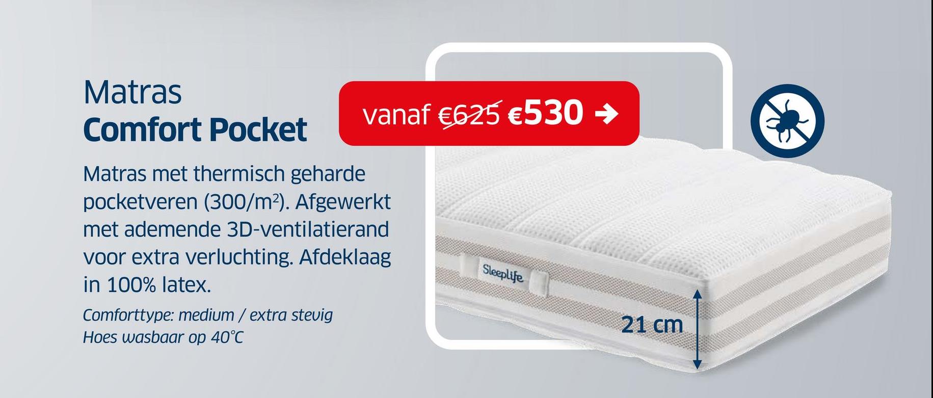 Matras
Comfort Pocket
vanaf €625 €530 →
Matras met thermisch geharde
pocketveren (300/m²). Afgewerkt
met ademende 3D-ventilatierand
voor extra verluchting. Afdeklaag
in 100% latex.
Comforttype: medium / extra stevig
Hoes wasbaar op 40°C
Sleeplife
21 cm