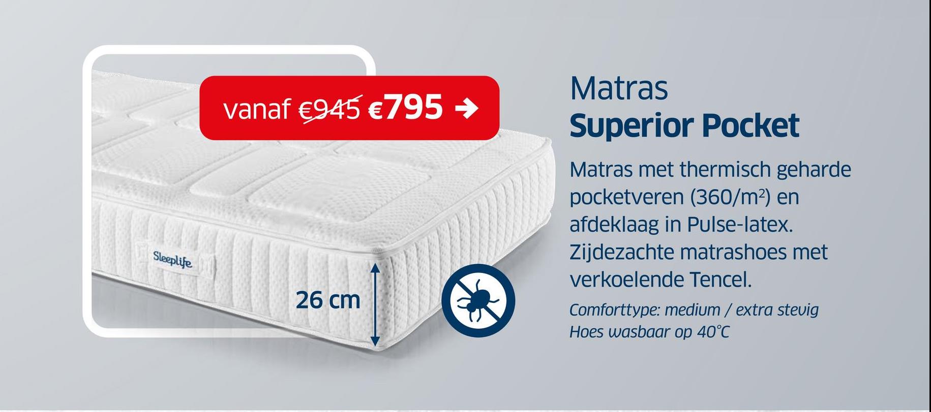 vanaf €945 €795 →
Sleeplife
26 cm
Matras
Superior Pocket
Matras met thermisch geharde
pocketveren (360/m²) en
afdeklaag in Pulse-latex.
Zijdezachte matrashoes met
verkoelende Tencel.
Comforttype: medium / extra stevig
Hoes wasbaar op 40°C